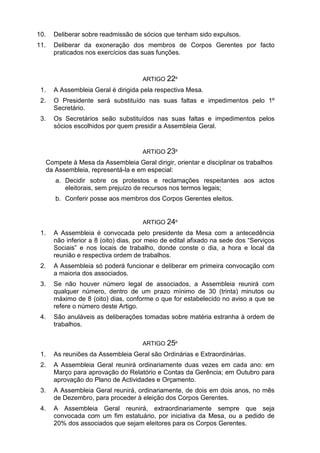 10. Deliberar sobre readmissão de sócios que tenham sido expulsos.
11. Deliberar da exoneração dos membros de Corpos Gerentes por facto
praticados nos exercícios das suas funções.
ARTIGO 22º
1. A Assembleia Geral é dirigida pela respectiva Mesa.
2. O Presidente será substituído nas suas faltas e impedimentos pelo 1º
Secretário.
3. Os Secretários seão substituídos nas suas faltas e impedimentos pelos
sócios escolhidos por quem presidir a Assembleia Geral.
ARTIGO 23º
Compete à Mesa da Assembleia Geral dirigir, orientar e disciplinar os trabalhos
da Assembleia, representá-la e em especial:
a. Decidir sobre os protestos e reclamações respeitantes aos actos
eleitorais, sem prejuízo de recursos nos termos legais;
b. Conferir posse aos membros dos Corpos Gerentes eleitos.
ARTIGO 24º
1. A Assembleia é convocada pelo presidente da Mesa com a antecedência
não inferior a 8 (oito) dias, por meio de edital afixado na sede dos “Serviços
Sociais” e nos locais de trabalho, donde conste o dia, a hora e local da
reunião e respectiva ordem de trabalhos.
2. A Assembleia só poderá funcionar e deliberar em primeira convocação com
a maioria dos associados.
3. Se não houver número legal de associados, a Assembleia reunirá com
qualquer número, dentro de um prazo mínimo de 30 (trinta) minutos ou
máximo de 8 (oito) dias, conforme o que for estabelecido no aviso a que se
refere o número deste Artigo.
4. São anuláveis as deliberações tomadas sobre matéria estranha à ordem de
trabalhos.
ARTIGO 25º
1. As reuniões da Assembleia Geral são Ordinárias e Extraordinárias.
2. A Assembleia Geral reunirá ordinariamente duas vezes em cada ano: em
Março para aprovação do Relatório e Contas da Gerência; em Outubro para
aprovação do Plano de Actividades e Orçamento.
3. A Assembleia Geral reunirá, ordinariamente, de dois em dois anos, no mês
de Dezembro, para proceder à eleição dos Corpos Gerentes.
4. A Assembleia Geral reunirá, extraordinariamente sempre que seja
convocada com um fim estatuário, por iniciativa da Mesa, ou a pedido de
20% dos associados que sejam eleitores para os Corpos Gerentes.
 