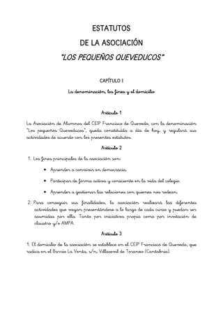 ESTATUTOS
DE LA ASOCIACIÓN
“LOS PEQUEÑOS QUEVEDUCOS”
CAPÍTULO I
La denominación, los fines y el domicilio
Artículo 1
La Asociación de Alumnos del CEIP Francisco de Quevedo, con la denominación
“Los pequeños Queveducos”, queda constituïda a día de hoy, y regulará sus
actividades de acuerdo con los presentes estatutos.
Artículo 2
1. Los fines principales de la asociación son:
Aprender a convivir en democracia.
Participar de forma activa y consciente en la vida del colegio.
Aprender a gestionar las relaciones con quienes nos rodean.
2. Para conseguir sus finalidades, la asociación realizará las diferentes
actividades que vayan presentándose a lo largo de cada curso y puedan ser
asumidas por ella. Tanto por iniciativa propia como por invitación de
claustro y/o AMPA.
Artículo 3
1. El domicilio de la asociación se establece en el CEIP Francisco de Quevedo, que
radica en el Barrio La Venta, s/n, Villasevil de Toranzo (Cantabria).
 