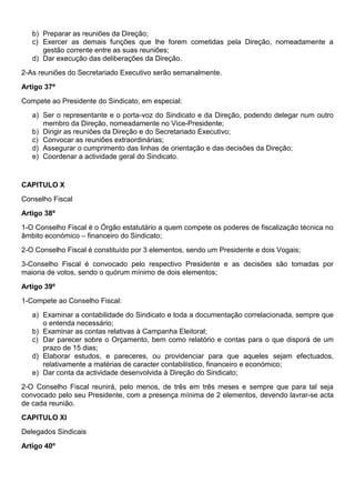 b) Preparar as reuniões da Direção;
c) Exercer as demais funções que lhe forem cometidas pela Direção, nomeadamente a
gestão corrente entre as suas reuniões;
d) Dar execução das deliberações da Direção.
2-As reuniões do Secretariado Executivo serão semanalmente.
Artigo 37º
Compete ao Presidente do Sindicato, em especial:
a) Ser o representante e o porta-voz do Sindicato e da Direção, podendo delegar num outro
membro da Direção, nomeadamente no Vice-Presidente;
b) Dirigir as reuniões da Direção e do Secretariado Executivo;
c) Convocar as reuniões extraordinárias;
d) Assegurar o cumprimento das linhas de orientação e das decisões da Direção;
e) Coordenar a actividade geral do Sindicato.
CAPITULO X
Conselho Fiscal
Artigo 38º
1-O Conselho Fiscal é o Órgão estatutário a quem compete os poderes de fiscalização técnica no
âmbito económico – financeiro do Sindicato;
2-O Conselho Fiscal é constituído por 3 elementos, sendo um Presidente e dois Vogais;
3-Conselho Fiscal é convocado pelo respectivo Presidente e as decisões são tomadas por
maioria de votos, sendo o quórum mínimo de dois elementos;
Artigo 39º
1-Compete ao Conselho Fiscal:
a) Examinar a contabilidade do Sindicato e toda a documentação correlacionada, sempre que
o entenda necessário;
b) Examinar as contas relativas à Campanha Eleitoral;
c) Dar parecer sobre o Orçamento, bem como relatório e contas para o que disporá de um
prazo de 15 dias;
d) Elaborar estudos, e pareceres, ou providenciar para que aqueles sejam efectuados,
relativamente a matérias de caracter contabilístico, financeiro e económico;
e) Dar conta da actividade desenvolvida à Direção do Sindicato;
2-O Conselho Fiscal reunirá, pelo menos, de três em três meses e sempre que para tal seja
convocado pelo seu Presidente, com a presença mínima de 2 elementos, devendo lavrar-se acta
de cada reunião.
CAPITULO XI
Delegados Sindicais
Artigo 40º
 
