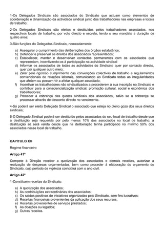 1-Os Delegados Sindicais são associados do Sindicato que actuam como elementos de
coordenação e dinamização da actividade sindical junto dos trabalhadores nas empresas e locais
de trabalho;
2-Os Delegados Sindicais são eleitos e destituídos pelos trabalhadores associados, nos
respectivos locais de trabalho, por voto directo e secreto, tendo o seu mandato a duração de
quatro anos;
3-São funções do Delegados Sindicais, nomeadamente:
a) Assegurar o cumprimento das deliberações dos órgãos estatutários;
b) Defender e preservar os direitos dos associados representados;
c) Estabelecer, manter e desenvolver contactos permanentes com os associados que
representam, incentivando-os à participação na actividade sindical
d) Informar os associados de todas as actividades do Sindicato quer por contacto directo,
quer por qualquer outro meio;
e) Zelar pelo rigoroso cumprimento das convenções colectivas de trabalho e regulamentos
convencionais de relações laborais, comunicando ao Sindicato todas as irregularidades
que afetem ou possam vir a afetar qualquer associado;
f) Incentivar os trabalhadores não sindicalizados a procederem à sua inscrição no Sindicato e
contribuir para a consciencialização sindical, promoção cultural, social e económica dos
trabalhadores;
g) Proceder à cobrança das quotas sindicais dos associados, salvo se a cobrança se
processar através de desconto directo no vencimento.
4-Só poderá ser eleito Delegado Sindical o associado que esteja no pleno gozo dos seus direitos
sindicais;
5-O Delegado Sindical poderá ser destituído pelos associados do seu local de trabalho desde que
a destituição seja requerida por pelo menos 10% dos associados no local de trabalho; a
destituição só será valida desde que na deliberação tenha participado no mínimo 50% dos
associados nesse local de trabalho.
CAPITULO XII
Regime financeiro
Artigo 41º
Compete à Direção receber a quotização dos associados e demais receitas, autorizar a
realização de despesas orçamentadas, bem como proceder à elaboração do orçamento do
Sindicato, cujo período de vigência coincidirá com o ano civil.
Artigo 42º
1-Constituem receitas do Sindicato:
a) A quotização dos associados;
b) As contribuições extraordinárias dos associados;
c) Os saldos positivos de iniciativas organizadas pelo Sindicato, sem fins lucrativos;
d) Receitas financeiras provenientes da aplicação dos seus recursos;
e) Receitas provenientes de serviços prestados;
f) As doações ou legados;
g) Outras receitas.
 