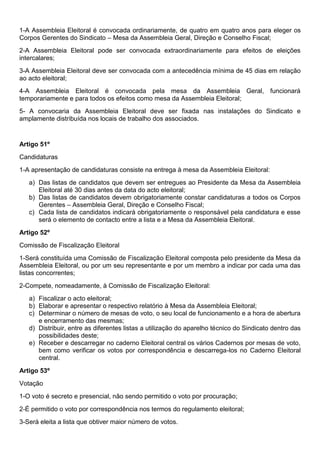 1-A Assembleia Eleitoral é convocada ordinariamente, de quatro em quatro anos para eleger os
Corpos Gerentes do Sindicato – Mesa da Assembleia Geral, Direção e Conselho Fiscal;
2-A Assembleia Eleitoral pode ser convocada extraordinariamente para efeitos de eleições
intercalares;
3-A Assembleia Eleitoral deve ser convocada com a antecedência mínima de 45 dias em relação
ao acto eleitoral;
4-A Assembleia Eleitoral é convocada pela mesa da Assembleia Geral, funcionará
temporariamente e para todos os efeitos como mesa da Assembleia Eleitoral;
5- A convocaria da Assembleia Eleitoral deve ser fixada nas instalações do Sindicato e
amplamente distribuída nos locais de trabalho dos associados.
Artigo 51º
Candidaturas
1-A apresentação de candidaturas consiste na entrega à mesa da Assembleia Eleitoral:
a) Das listas de candidatos que devem ser entregues ao Presidente da Mesa da Assembleia
Eleitoral até 30 dias antes da data do acto eleitoral;
b) Das listas de candidatos devem obrigatoriamente constar candidaturas a todos os Corpos
Gerentes – Assembleia Geral, Direção e Conselho Fiscal;
c) Cada lista de candidatos indicará obrigatoriamente o responsável pela candidatura e esse
será o elemento de contacto entre a lista e a Mesa da Assembleia Eleitoral.
Artigo 52º
Comissão de Fiscalização Eleitoral
1-Será constituída uma Comissão de Fiscalização Eleitoral composta pelo presidente da Mesa da
Assembleia Eleitoral, ou por um seu representante e por um membro a indicar por cada uma das
listas concorrentes;
2-Compete, nomeadamente, à Comissão de Fiscalização Eleitoral:
a) Fiscalizar o acto eleitoral;
b) Elaborar e apresentar o respectivo relatório à Mesa da Assembleia Eleitoral;
c) Determinar o número de mesas de voto, o seu local de funcionamento e a hora de abertura
e encerramento das mesmas;
d) Distribuir, entre as diferentes listas a utilização do aparelho técnico do Sindicato dentro das
possibilidades deste;
e) Receber e descarregar no caderno Eleitoral central os vários Cadernos por mesas de voto,
bem como verificar os votos por correspondência e descarrega-los no Caderno Eleitoral
central.
Artigo 53º
Votação
1-O voto é secreto e presencial, não sendo permitido o voto por procuração;
2-É permitido o voto por correspondência nos termos do regulamento eleitoral;
3-Será eleita a lista que obtiver maior número de votos.
 