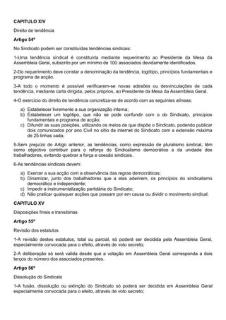 CAPITULO XIV
Direito de tendência
Artigo 54º
No Sindicato podem ser constituídas tendências sindicais:
1-Uma tendência sindical é constituída mediante requerimento ao Presidente da Mesa da
Assembleia Geral, subscrito por um mínimo de 100 associados devidamente identificados.
2-Do requerimento deve constar a denominação da tendência, logótipo, princípios fundamentais e
programa de acção.
3-A todo o momento é possível verificarem-se novas adesões ou desvinculações de cada
tendência, mediante carta dirigida, pelos próprios, ao Presidente da Mesa da Assembleia Geral.
4-O exercício do direito de tendência concretiza-se de acordo com as seguintes alíneas:
a) Estabelecer livremente a sua organização interna;
b) Estabelecer um logótipo, que não se pode confundir com o do Sindicato, princípios
fundamentais e programa de acção;
c) Difundir as suas posições, utilizando os meios de que dispõe o Sindicato, podendo publicar
dois comunicados por ano Civil no sítio da internet do Sindicato com a extensão máxima
de 25 linhas cada;
5-Sem prejuízo do Artigo anterior, as tendências, como expressão de pluralismo sindical, têm
como objectivo contribuir para o reforço do Sindicalismo democrático e da unidade dos
trabalhadores, evitando quebrar a força e coesão sindicais.
6-As tendências sindicais devem:
a) Exercer a sua acção com a observância das regras democráticas;
b) Dinamizar, junto dos trabalhadores que a elas aderirem, os princípios do sindicalismo
democrático e independente;
c) Impedir a instrumentalização partidária do Sindicato;
d) Não praticar quaisquer acções que possam por em causa ou dividir o movimento sindical.
CAPITULO XV
Disposições finais e transitórias
Artigo 55º
Revisão dos estatutos
1-A revisão destes estatutos, total ou parcial, só poderá ser decidida pela Assembleia Geral,
especialmente convocada para o efeito, através de voto secreto;
2-A deliberação só será valida desde que a votação em Assembleia Geral corresponda a dois
terços do número dos associados presentes.
Artigo 56º
Dissolução do Sindicato
1-A fusão, dissolução ou extinção do Sindicato só poderá ser decidida em Assembleia Geral
especialmente convocada para o efeito, através de voto secreto;
 