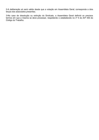 2-A deliberação só será valida desde que a votação em Assembleia Geral, corresponda a dois
terços dos associados presentes;
3-No caso de dissolução ou extinção do Sindicato, a Assembleia Geral definirá os precisos
termos em que a mesma se deve processar, respeitando o estabelecido no nº 5 do Artº 450 do
Código do Trabalho.
 