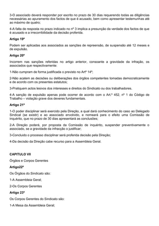 3-O associado deverá responder por escrito no prazo de 30 dias requerendo todas as diligências
necessárias ao apuramento dos factos de que é acusado, bem como apresentar testemunhas até
ao máximo de quatro;
4-A falta de resposta no prazo indicado no nº 3 implica a presunção da verdade dos factos de que
é acusado e a irrecorribilidade da decisão proferida.
Artigo 19º
Podem ser aplicadas aos associados as sanções de repreensão, de suspensão até 12 meses e
de expulsão.
Artigo 20º
Incorrem nas sanções referidas no artigo anterior, consoante a gravidade da infração, os
associados que respectivamente:
1-Não cumpram de forma justificada o previsto no Artº 14º;
2-Não acatem as decisões ou deliberações dos órgãos competentes tomadas democraticamente
e de acordo com os presentes estatutos;
3-Pratiquem actos lesivos dos interesses e direitos do Sindicato ou dos trabalhadores.
4-A sanção de expulsão apenas pode ocorrer de acordo com o Art.º 452, nº 1 do Código de
Trabalho – violação grave dos deveres fundamentais.
Artigo 21º
1-O poder disciplinar será exercido pela Direção, a qual dará conhecimento do caso ao Delegado
Sindical (se existir) e ao associado envolvido, e nomeará para o efeito uma Comissão de
inquérito, que no prazo de 30 dias apresentará as conclusões;
2-A Direção poderá, por proposta da Comissão de inquérito, suspender preventivamente o
associado, se a gravidade da infracção o justificar;
3-Concluido o processo disciplinar será proferida decisão pela Direção;
4-Da decisão da Direção cabe recurso para a Assembleia Geral.
CAPITULO VII
Órgãos e Corpos Gerentes
Artigo22º
Os Órgãos do Sindicato são:
1-A Assembleia Geral;
2-Os Corpos Gerentes
Artigo 23º
Os Corpos Gerentes do Sindicato são:
1-A Mesa da Assembleia Geral;
 