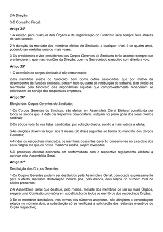 2-A Direção;
3-O Conselho Fiscal.
Artigo 24º
1-A eleição para qualquer dos Órgãos e da Organização do Sindicato será sempre feita através
de voto secreto;
2-A duração do mandato dos membros eleitos do Sindicato, a qualquer nível, é de quatro anos,
podendo ser reeleitos uma ou mais vezes.
3-Os presidentes e vice-presidentes dos Corpos Gerentes do Sindicato terão assento sempre que
o entenderem, quer nas reuniões da Direção, quer no Secretariado executivo com direito a voto.
Artigo 25º
1-O exercício de cargos sindicais é não remunerado;
2-Os membros eleitos do Sindicato, bem como outros associados, que por motivo de
desempenho de funções sindicais, percam toda ou parte da retribuição do trabalho, têm direito ao
reembolso pelo Sindicato das importâncias líquidas que comprovadamente receberiam se
estivessem ao serviço das respectivas empresas.
Artigo 26º
Eleição dos Corpos Gerentes do Sindicato;
1-Os Corpos Gerentes do Sindicato são eleitos em Assembleia Geral Eleitoral constituída por
todos os sócios que, à data da respectiva convocatória, estejam no pleno gozo dos seus direitos
sindicais;
2-Os sócios votarão nas listas candidatas, por votação directa, sendo a mais votada a eleita;
3-As eleições devem ter lugar nos 3 meses (90 dias) seguintes ao termo do mandato dos Corpos
Gerentes;
4-Findos os respectivos mandatos, os membros cessantes deverão conservar-se no exercício dos
seus cargos até que os novos membros eleitos, sejam investidos;
5-O processo eleitoral decorrerá em conformidade com o respectivo regulamento eleitoral a
aprovar pela Assembleia Geral.
Artigo 27º
Destituição dos Corpos Gerentes
1-Os Corpos Gerentes podem ser destituídos pela Assembleia Geral, convocada expressamente
para o efeito, mediante deliberação tomada por, pelo menos, dois terços do número total de
sócios presentes;
2-A Assembleia Geral que destituir, pelo menos, metade dos membros de um ou mais Órgãos,
elegerá uma Comissão provisória em substituição de todos os membros dos respectivos Órgãos;
3-Se os membros destituídos, nos termos dos números anteriores, não atingirem a percentagem
exigida no número dois, a substituição só se verificará a solicitação dos restantes membros do
Órgão respectivo;
 
