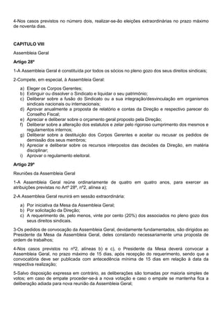 4-Nos casos previstos no número dois, realizar-se-ão eleições extraordinárias no prazo máximo
de noventa dias.
CAPITULO VIII
Assembleia Geral
Artigo 28º
1-A Assembleia Geral é constituída por todos os sócios no pleno gozo dos seus direitos sindicais;
2-Compete, em especial, à Assembleia Geral:
a) Eleger os Corpos Gerentes;
b) Extinguir ou dissolver o Sindicato e liquidar o seu património;
c) Deliberar sobre a fusão do Sindicato ou a sua integração/desvinculação em organismos
sindicais nacionais ou internacionais;
d) Aprovar anualmente a proposta de relatório e contas da Direção e respectivo parecer do
Conselho Fiscal;
e) Apreciar e deliberar sobre o orçamento geral proposto pela Direção;
f) Deliberar sobre a alteração dos estatutos e zelar pelo rigoroso cumprimento dos mesmos e
regulamentos internos;
g) Deliberar sobre a destituição dos Corpos Gerentes e aceitar ou recusar os pedidos de
demissão dos seus membros;
h) Apreciar e deliberar sobre os recursos interpostos das decisões da Direção, em matéria
disciplinar;
i) Aprovar o regulamento eleitoral.
Artigo 29º
Reuniões da Assembleia Geral
1-A Assembleia Geral reúne ordinariamente de quatro em quatro anos, para exercer as
atribuições previstas no Artº 28º, nº2, alínea a);
2-A Assembleia Geral reunirá em sessão extraordinária:
a) Por iniciativa da Mesa da Assembleia Geral;
b) Por solicitação da Direção;
c) A requerimento de, pelo menos, vinte por cento (20%) dos associados no pleno gozo dos
seus direitos sindicais.
3-Os pedidos de convocação da Assembleia Geral, devidamente fundamentados, são dirigidos ao
Presidente da Mesa da Assembleia Geral, deles constando necessariamente uma proposta de
ordem de trabalhos;
4-Nos casos previstos no nº2, alíneas b) e c), o Presidente da Mesa deverá convocar a
Assembleia Geral, no prazo máximo de 15 dias, após recepção do requerimento, sendo que a
convocatória deve ser publicada com antecedência mínima de 15 dias em relação à data da
respectiva realização;
5-Salvo disposição expressa em contrário, as deliberações são tomadas por maioria simples de
votos; em caso de empate proceder-se-á a nova votação e caso o empate se mantenha fica a
deliberação adiada para nova reunião da Assembleia Geral;
 