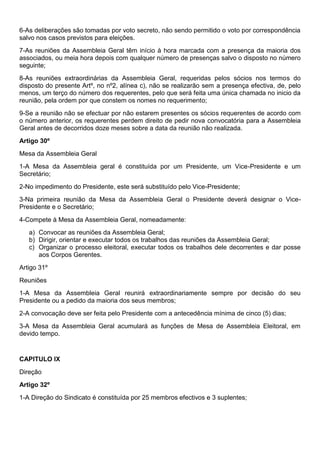 6-As deliberações são tomadas por voto secreto, não sendo permitido o voto por correspondência
salvo nos casos previstos para eleições.
7-As reuniões da Assembleia Geral têm início à hora marcada com a presença da maioria dos
associados, ou meia hora depois com qualquer número de presenças salvo o disposto no número
seguinte;
8-As reuniões extraordinárias da Assembleia Geral, requeridas pelos sócios nos termos do
disposto do presente Artº, no nº2, alínea c), não se realizarão sem a presença efectiva, de, pelo
menos, um terço do número dos requerentes, pelo que será feita uma única chamada no inicio da
reunião, pela ordem por que constem os nomes no requerimento;
9-Se a reunião não se efectuar por não estarem presentes os sócios requerentes de acordo com
o número anterior, os requerentes perdem direito de pedir nova convocatória para a Assembleia
Geral antes de decorridos doze meses sobre a data da reunião não realizada.
Artigo 30º
Mesa da Assembleia Geral
1-A Mesa da Assembleia geral é constituída por um Presidente, um Vice-Presidente e um
Secretário;
2-No impedimento do Presidente, este será substituído pelo Vice-Presidente;
3-Na primeira reunião da Mesa da Assembleia Geral o Presidente deverá designar o Vice-
Presidente e o Secretário;
4-Compete à Mesa da Assembleia Geral, nomeadamente:
a) Convocar as reuniões da Assembleia Geral;
b) Dirigir, orientar e executar todos os trabalhos das reuniões da Assembleia Geral;
c) Organizar o processo eleitoral, executar todos os trabalhos dele decorrentes e dar posse
aos Corpos Gerentes.
Artigo 31º
Reuniões
1-A Mesa da Assembleia Geral reunirá extraordinariamente sempre por decisão do seu
Presidente ou a pedido da maioria dos seus membros;
2-A convocação deve ser feita pelo Presidente com a antecedência mínima de cinco (5) dias;
3-A Mesa da Assembleia Geral acumulará as funções de Mesa de Assembleia Eleitoral, em
devido tempo.
CAPITULO IX
Direção
Artigo 32º
1-A Direção do Sindicato é constituída por 25 membros efectivos e 3 suplentes;
 