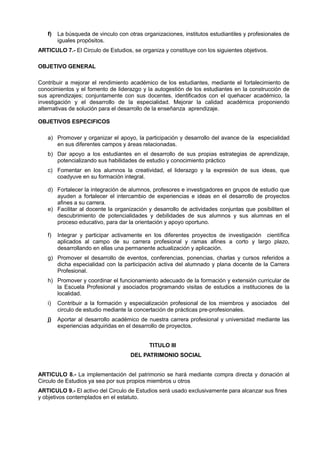 f) La búsqueda de vinculo con otras organizaciones, institutos estudiantiles y profesionales de
iguales propósitos.
ARTICULO 7.- El Circulo de Estudios, se organiza y constituye con los siguientes objetivos.
OBJETIVO GENERAL
Contribuir a mejorar el rendimiento académico de los estudiantes, mediante el fortalecimiento de
conocimientos y el fomento de liderazgo y la autogestión de los estudiantes en la construcción de
sus aprendizajes; conjuntamente con sus docentes, identificados con el quehacer académico, la
investigación y el desarrollo de la especialidad. Mejorar la calidad académica proponiendo
alternativas de solución para el desarrollo de la enseñanza aprendizaje.
OBJETIVOS ESPECIFICOS
a) Promover y organizar el apoyo, la participación y desarrollo del avance de la especialidad
en sus diferentes campos y áreas relacionadas.
b) Dar apoyo a los estudiantes en el desarrollo de sus propias estrategias de aprendizaje,
potencializando sus habilidades de estudio y conocimiento práctico
c) Fomentar en los alumnos la creatividad, el liderazgo y la expresión de sus ideas, que
coadyuve en su formación integral.
d) Fortalecer la integración de alumnos, profesores e investigadores en grupos de estudio que
ayuden a fortalecer el intercambio de experiencias e ideas en el desarrollo de proyectos
afines a su carrera.
e) Facilitar al docente la organización y desarrollo de actividades conjuntas que posibiliten el
descubrimiento de potencialidades y debilidades de sus alumnos y sus alumnas en el
proceso educativo, para dar la orientación y apoyo oportuno.
f) Integrar y participar activamente en los diferentes proyectos de investigación científica
aplicados al campo de su carrera profesional y ramas afines a corto y largo plazo,
desarrollando en ellas una permanente actualización y aplicación.
g) Promover el desarrollo de eventos, conferencias, ponencias, charlas y cursos referidos a
dicha especialidad con la participación activa del alumnado y plana docente de la Carrera
Profesional.
h) Promover y coordinar el funcionamiento adecuado de la formación y extensión curricular de
la Escuela Profesional y asociados programando visitas de estudios a instituciones de la
localidad.
i) Contribuir a la formación y especialización profesional de los miembros y asociados del
circulo de estudio mediante la concertación de prácticas pre-profesionales.
j) Aportar al desarrollo académico de nuestra carrera profesional y universidad mediante las
experiencias adquiridas en el desarrollo de proyectos.
TITULO III
DEL PATRIMONIO SOCIAL
ARTICULO 8.- La implementación del patrimonio se hará mediante compra directa y donación al
Circulo de Estudios ya sea por sus propios miembros u otros
ARTICULO 9.- El activo del Circulo de Estudios será usado exclusivamente para alcanzar sus fines
y objetivos contemplados en el estatuto.
 