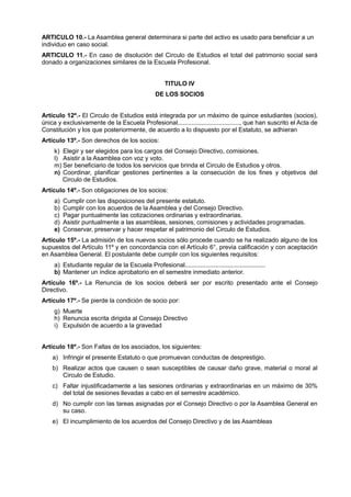 ARTICULO 10.- La Asamblea general determinara si parte del activo es usado para beneficiar a un
individuo en caso social.
ARTICULO 11.- En caso de disolución del Circulo de Estudios el total del patrimonio social será
donado a organizaciones similares de la Escuela Profesional.
TITULO IV
DE LOS SOCIOS
Artículo 12º.- El Circulo de Estudios está integrada por un máximo de quince estudiantes (socios),
única y exclusivamente de la Escuela Profesional...................................., que han suscrito el Acta de
Constitución y los que posteriormente, de acuerdo a lo dispuesto por el Estatuto, se adhieran
Artículo 13º.- Son derechos de los socios:
k) Elegir y ser elegidos para los cargos del Consejo Directivo, comisiones.
l) Asistir a la Asamblea con voz y voto.
m) Ser beneficiario de todos los servicios que brinda el Circulo de Estudios y otros.
n) Coordinar, planificar gestiones pertinentes a la consecución de los fines y objetivos del
Circulo de Estudios.
Artículo 14º.- Son obligaciones de los socios:
a) Cumplir con las disposiciones del presente estatuto.
b) Cumplir con los acuerdos de la Asamblea y del Consejo Directivo.
c) Pagar puntualmente las cotizaciones ordinarias y extraordinarias.
d) Asistir puntualmente a las asambleas, sesiones, comisiones y actividades programadas.
e) Conservar, preservar y hacer respetar el patrimonio del Circulo de Estudios.
Artículo 15º.- La admisión de los nuevos socios sólo procede cuando se ha realizado alguno de los
supuestos del Artículo 11º y en concordancia con el Artículo 6°, previa calificación y con aceptación
en Asamblea General. El postulante debe cumplir con los siguientes requisitos:
a) Estudiante regular de la Escuela Profesional...............................................
b) Mantener un índice aprobatorio en el semestre inmediato anterior.
Artículo 16º.- La Renuncia de los socios deberá ser por escrito presentado ante el Consejo
Directivo.
Artículo 17º.- Se pierde la condición de socio por:
g) Muerte
h) Renuncia escrita dirigida al Consejo Directivo
i) Expulsión de acuerdo a la gravedad
Artículo 18º.- Son Faltas de los asociados, los siguientes:
a) Infringir el presente Estatuto o que promuevan conductas de desprestigio.
b) Realizar actos que causen o sean susceptibles de causar daño grave, material o moral al
Circulo de Estudio.
c) Faltar injustificadamente a las sesiones ordinarias y extraordinarias en un máximo de 30%
del total de sesiones llevadas a cabo en el semestre académico.
d) No cumplir con las tareas asignadas por el Consejo Directivo o por la Asamblea General en
su caso.
e) El incumplimiento de los acuerdos del Consejo Directivo y de las Asambleas
 