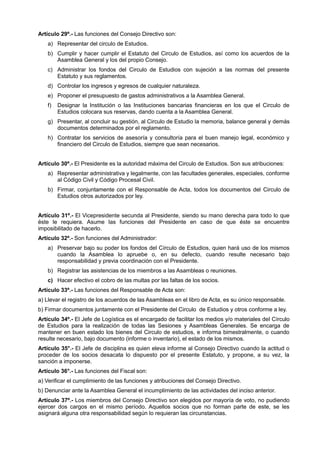 Artículo 29º.- Las funciones del Consejo Directivo son:
a) Representar del circulo de Estudios.
b) Cumplir y hacer cumplir el Estatuto del Circulo de Estudios, así como los acuerdos de la
Asamblea General y los del propio Consejo.
c) Administrar los fondos del Circulo de Estudios con sujeción a las normas del presente
Estatuto y sus reglamentos.
d) Controlar los ingresos y egresos de cualquier naturaleza.
e) Proponer el presupuesto de gastos administrativos a la Asamblea General.
f) Designar la Institución o las Instituciones bancarias financieras en los que el Circulo de
Estudios colocara sus reservas, dando cuenta a la Asamblea General.
g) Presentar, al concluir su gestión, al Circulo de Estudio la memoria, balance general y demás
documentos determinados por el reglamento.
h) Contratar los servicios de asesoría y consultoría para el buen manejo legal, económico y
financiero del Circulo de Estudios, siempre que sean necesarios.
Artículo 30º.- El Presidente es la autoridad máxima del Circulo de Estudios. Son sus atribuciones:
a) Representar administrativa y legalmente, con las facultades generales, especiales, conforme
al Código Civil y Código Procesal Civil.
b) Firmar, conjuntamente con el Responsable de Acta, todos los documentos del Circulo de
Estudios otros autorizados por ley.
Artículo 31º.- El Vicepresidente secunda al Presidente, siendo su mano derecha para todo lo que
éste le requiera. Asume las funciones del Presidente en caso de que éste se encuentre
imposibilitado de hacerlo.
Artículo 32º.- Son funciones del Administrador:
a) Preservar bajo su poder los fondos del Círculo de Estudios, quien hará uso de los mismos
cuando la Asamblea lo apruebe o, en su defecto, cuando resulte necesario bajo
responsabilidad y previa coordinación con el Presidente.
b) Registrar las asistencias de los miembros a las Asambleas o reuniones.
c) Hacer efectivo el cobro de las multas por las faltas de los socios.
Artículo 33º.- Las funciones del Responsable de Acta son:
a) Llevar el registro de los acuerdos de las Asambleas en el libro de Acta, es su único responsable.
b) Firmar documentos juntamente con el Presidente del Circulo de Estudios y otros conforme a ley.
Artículo 34º.- El Jefe de Logística es el encargado de facilitar los medios y/o materiales del Círculo
de Estudios para la realización de todas las Sesiones y Asambleas Generales. Se encarga de
mantener en buen estado los bienes del Circulo de estudios, e informa bimestralmente, o cuando
resulte necesario, bajo documento (informe o inventario), el estado de los mismos.
Artículo 35°.- El Jefe de disciplina es quien eleva informe al Consejo Directivo cuando la actitud o
proceder de los socios desacata lo dispuesto por el presente Estatuto, y propone, a su vez, la
sanción a imponerse.
Artículo 36°.- Las funciones del Fiscal son:
a) Verificar el cumplimiento de las funciones y atribuciones del Consejo Directivo.
b) Denunciar ante la Asamblea General el incumplimiento de las actividades del inciso anterior.
Artículo 37º.- Los miembros del Consejo Directivo son elegidos por mayoría de voto, no pudiendo
ejercer dos cargos en el mismo período. Aquellos socios que no forman parte de este, se les
asignará alguna otra responsabilidad según lo requieran las circunstancias.
 