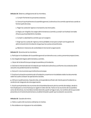 Artículo 14. Deberesyobligacionesde losmiembros.
a. Cumplirfielmente lospresentesestatutos.
b. Concurrirpuntualmentealaasambleageneral,ladirectivaoloscomitésoperativoscuandose
formenparte de estas.
c. Pagar las cuotasde ingresooinscripciónylasmensuales.
d. Elegiryser elegidoaloscargosadministrativosocomitésycumplirconlealtad,honradez
eficaciaypuntualidaddichomandato.
e.Cumplira cabalidadloscomitésque se le asignen.
f.Exigirque las cuotasde ingresoymensualidadessirvanparacumplirconlosgastos de
administraciónde lafundaciónal igual que lascuotasextraordinarias.
g. Mantenerrelacionesde cordialidad al interiorde laorganización.
Artículo 15. Derechosde losmiembros.
a. Participarenlosdebatesde laasambleageneral conderechoavoz y votoy presentarproposiciones.
b. Serelegidodel órganoadministrativoycomités.
c. Gozar de losbeneficiosque otorgalaasambleayla fundación.
d. Solicitarlaintervenciónde lafundaciónpormediode ladirectivayconforme alosestatutosdarle
soluciónalosproblemasde losmiembros.
e.Concurrir a lasreunionesque ladirectivaconvoque.
f.Fiscalizarlasituacióneconómicade lafundaciónyexaminarenlosdebatestodoslosdocumentos
sobre loscualesse basan lasoperacionessociales.
g. Utilizarenpublicaciones,hojasde vida,correspondenciaoficial ode interésparalaFundaciónsu
condición de integrante de estaorganización.
h. Asistirpuntualmentealasreunionesde laAsambleaGeneral yde loscomitésde trabajo,desde la
hora fijadapara suiniciohastaque se agote el ordendel día.Tanto en lasreunionesde laasamblea
como de directivas,losmiembros tendránderechoapedirse haga el acta, losnombresde losque están
presentesenel momentode tomarse unadeterminaciónypedirque lavotación seasecreta.
Artículo 16. Causalesde retiro.
a. Faltar a cuatro (4) reunionesordinarias sinmotivo.
b. Nocolaborar con el grupoenlas actividades.
 