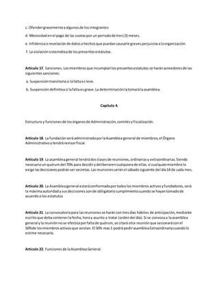 c. Ofendergravementeaalgunosde losintegrantes
d. Morosidadenel pago de las cuotaspor un periodode tres(3) meses.
e.Infidenciaorevelaciónde datosohechosque puedancausarle gravesperjuiciosalaorganización.
f. La violaciónsistemáticade lospresentesestatutos.
Artículo 17. Sanciones.Losmiembrosque incumplanlospresentesestatutos se haránacreedoresde las
siguientessanciones:
a. Suspensióntransitoriasi lafaltaesleve.
b. Suspensióndefinitivasi lafaltaesgrave.La determinaciónlatomarálaasamblea.
Capítulo 4.
Estructura y funcionesde losórganosde Administración,comitésyfiscalización.
Artículo 18. La fundaciónseráadministradaporlaAsamblea general de miembros,el Órgano
Administrativoytendrárevisorfiscal.
Artículo 19. La asambleageneral tendrádosclasesde reuniones,ordinariasy extraordinarias.Siendo
necesariounquórumdel 70% para decidirydeliberarencualquierade ellas,si cualquiermiembrolo
exige lasdecisionespodránser secretas.Lasreunionesseránel sábadosiguiente del día14 de cada mes.
Artículo 20. La Asambleageneral estaráconformadaportodoslosmiembros activosyfundadores,será
la máximaautoridadysusdecisionessonde obligatoriocumplimientocuandose hayantomadode
acuerdoa los estatutos
Artículo 21. La convocatoriapara lasreunionesse haráncon tresdías hábiles de anticipación,mediante
escritoque debacontenerlafecha,horay asunto a tratar (ordendel día).Si se convocaa laasamblea
general yla reuniónnose efectúaporfaltade quórum, se citará otra reuniónque sesionaráconel
50%de losmiembrosactivosque asistan.El 50% mas1 podrá pedirasambleaExtraordinariacuandolo
estime necesario.
Artículo 22. Funcionesde laAsambleaGeneral.
 