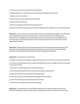 a. Velarporel correcto funcionamientode lafundación.
b. Elegiryaprobar a los miembrosde LaJuntaDirectivay el ÓrganoAdministrativo.
c. Elegirvocalesyrevisorfiscal.
d. Determinarlaorientacióngeneral de lafundación.
e.Decidircambiode domicilio.
f.Autorizarenajenaciónde losbienesde laorganización.
g. Aprobarlas reformasestatutarias,ladisoluciónyliquidaciónde la organización.De LaJuntaDirectiva
Artículo 23. La Juntadirectivaestácompuestaporel Director(a)(representante legal),el Sub-director(a)
(vice-presidente)El secretario(a),el tesorero(a),1vocal de control.Este será el Ejecutivode la
Organización,seráelegidoporlaasambleageneral porunperiodode 6 mesesprorrogablesporun
mismoperiodo,se efectuaráde maneranominal atravésde mayoríasimple,la mitadmásunodel
Órgano Administrativo
Artículo 24. El Órgano Administrativoestácompuestoporel Director(a)(representante legal),el Sub-
director(a) (vice-presidente) El secretario(a),el tesorero(a),1vocal de control,el Coordinadorde
Comitésylosrepresentantes de cadacomité operativocreadosporlaAsamblea.
Artículo 25. Funcionesde laJuntaDirectiva
a. Delegarenel representantelegal ocualquierotrofuncionario,lasfuncionesque estime conveniente.
b. Convocara la asambleageneral oreunionesextraordinariascuandonolohaga el representantelegal
y locrea conveniente.
c. Presentara laasambleageneral losinformesnecesarios.
d. Examinarperiódicamenteloslibros,documentosycajade laorganización.
e.Evaluar periódicamenteel desempeñode laOrganización.
f.Tomar decisionesque nocorrespondanaotroórgano de la Fundación.
g. Pedirinformesde lagestiónde coordinaciónde comités.
h. Pedirinformesacadauno de loscomitésde trabajo
Artículo 26. La juntadirectivase reuniráOrdinariamente unavezcada trimestre,podráreunirse
extraordinariamentecuando losoliciten2de sus miembrosporescrito,el Directoroel revisorfiscal.
 