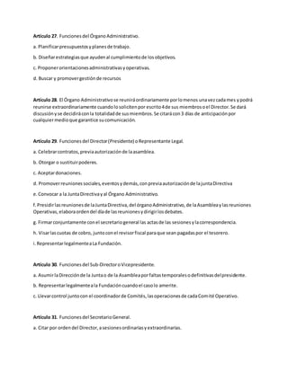 Artículo 27. Funcionesdel ÓrganoAdministrativo.
a. Planificarpresupuestosyplanesde trabajo.
b. Diseñarestrategiasque ayudenal cumplimientode losobjetivos.
c. Proponerorientacionesadministrativasyoperativas.
d. Buscar y promovergestiónde recursos
Artículo 28. El Órgano Administrativose reuniráordinariamente porlomenos unavezcadames ypodrá
reunirse extraordinariamente cuandolosolicitenpor escrito4de sus miembrosoel Director.Se dará
discusiónyse decidiráconla totalidadde susmiembros.Se citarácon3 días de anticipaciónpor
cualquiermedioque garantice sucomunicación.
Artículo 29. Funcionesdel Director(Presidente) oRepresentante Legal.
a. Celebrarcontratos,previaautorizaciónde laasamblea.
b. Otorgar o sustituirpoderes.
c. Aceptardonaciones.
d. Promoverreunionessociales,eventosydemás,conpreviaautorizaciónde lajuntaDirectiva
e.Convocar a la JuntaDirectivayal Órgano Administrativo.
f.Presidirlasreunionesde laJuntaDirectiva,del órganoAdministrativo,de laAsambleaylasreuniones
Operativas,elaboraordendel díade lasreunionesydirigirlosdebates.
g. Firmarconjuntamente conel secretariogeneral las actasde las sesionesylacorrespondencia.
h. Visarlascuotas de cobro, juntoconel revisorfiscal paraque sean pagadaspor el tesorero.
i.RepresentarlegalmenteaLa Fundación.
Artículo 30. Funcionesdel Sub-DirectoroVicepresidente.
a. AsumirlaDirecciónde la Juntao de la Asambleaporfaltastemporalesodefinitivasdelpresidente.
b. Representarlegalmenteala Fundacióncuandoel casolo amerite.
c. Llevarcontrol juntocon el coordinadorde Comités,lasoperacionesde cadaComité Operativo.
Artículo 31. Funcionesdel SecretarioGeneral.
a. Citar por ordendel Director,asesionesordinariasyextraordinarias.
 