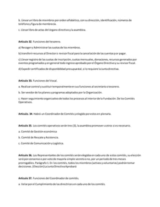 b. Llevarunlibrode miembrosporordenalfabético,consudirección,identificación,númerosde
teléfonoyfigurade membrecía.
c. Llevarlibrode actas del órgano directivoylaasamblea.
Artículo 32. Funcionesdel tesorero.
a) Recogery Administrarlascuotasde losmiembros.
b) transferirrecursosal Directoro revisorfiscal paralacancelaciónde lascuentaspor pagar.
c) Llevarregistrode lascuotas de inscripción,cuotasmensuales,donaciones,recursosgeneradospor
eventosprogramadosyengeneral todoingresoaprobadoporel ÓrganoDirectivoysu revisorfiscal.
d) Expedircertificadosde disponibilidad presupuestal,si lorequiere laJuntadirectiva.
Artículo 33. Funcionesdel Vocal.
a. Realizarcontrol ysustituirtemporalmenteensusfuncionesal secretariootesorero.
b. Serveedorde losplanesyprogramasadoptadospor la Organización.
c. Hacer seguimientoorganizativode todoslosprocesosal interiorde la Fundación.De losComités
Operativos.
Articulo. 34. Habrá un Coordinadorde Comitésyelegidoporestosen plenaria.
Artículo 35. Loscomitésoperativosserántres(3),laasambleapromover aotros si esnecesario.
a. Comité de Gestióneconómica
b. Comité de Rescate yAsistencia.
c. Comité de ComunicaciónyLogística.
Artículo 36. Los Representantesde loscomitésseránelegidosencadauno de estoscomités,suelección
será porconsenso o por votode mayoría simple secretoono,por unperiodode tresmeses
prorrogables.Parágrafo 1.En loscomités,todoslosmiembros(activosyvoluntarios) podrán tomar
decisiones.(Elección)LaJuntaDirectivaAprobará
Artículo 37. Funcionesdel Coordinadorde comités.
a. Velarporel Cumplimientode lasdirectricesencadaunode loscomités.
 
