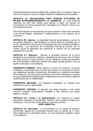 Asamblea General se reunirá válidamente cualquier día y en cualquier lugar sin
previa convocatoria, cuando se hallare presente la totalidad de los asociados.
ARTÍCULO 19.- OBLIGACIONES PARA ATENDER PETICIONES DE
REUNIR EXTRAORDINARIAMENTE LA ASAMBLEA: La Junta Directiva
dispondrá de ocho días hábiles para atender o negar una petición de
convocatoria de reunión extraordinaria, formulada por el Revisor Fiscal o por
los fundadores activos.
Solo podrá negarse la convocatoria cuando los asuntos a tratar sean contrarios
a las normas legales, estatutarias o reglamentarias o a los objetivos de la
Fundación.
ARTÍCULO 20.- Quórum.- La Asamblea General podrá deliberar cuando se
encuentren presentes o representados un número plural de asociados que, a
su vez, represente la mayoría de los asociados salvo las excepciones legales y
estatutarias. Las decisiones de la Asamblea General se tomarán por un
número plural de asociados que represente la mayoría de los asociados
presentes en la reunión.
ARTÍCULO 21.- Mayorías.- Reunida la Asamblea General en la forma
señalada en los presentes estatutos y adoptadas las decisiones con el número
de votos previsto en estos estatutos y la ley, obligarán a todos los asociados
aún a los ausentes o disidentes, siempre que tengan carácter general y que se
ajusten a las leyes y a los estatutos.
PARÁGRAFO PRIMERO: Tienen derecho a voto en las sesiones, los socios
fundadores, y adherentes que a la fecha de la sesión se encuentren al día con
sus obligaciones sociales y económicas, derivadas de su calidad de asociados
de la institución y los que no encontrándose al día hayan celebrado un acuerdo
de pago debidamente realizado bajo el reglamento que para el efecto expida la
Junta Directiva de LA FUNDACIÓN.
PARÁGRAFO SEGUNDO: Los asociados inhabilitados no contarán para
determinar el quórum deliberatorio.
PARÁGRAFO TERCERO: El miembro que tenga derecho a voto podrá
concurrir mediante representación otorgada a otro miembro que pueda
deliberar y decidir.
ARTÍCULO 22.- Límites a la representación. Los directivos no podrán
representar asociados en la Asamblea General. No se podrá en ningún caso
representar a más de tres (3) asociados en una misma reunión.
JUNTA DIRECTIVA
ARTÍCULO 23.- Naturaleza.- La Junta Directiva es un órgano de gobierno
permanente, elegido por la Asamblea General, para un período de 2 años.
Esta integrada por 3 asociados activos, con sus respectivos suplentes, estará
conformada por:
 