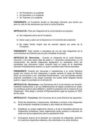  Un Presidente y su suplente
 Un Secretario y su Suplente
 Un Tesorero y su suplente
PARAGRAFO. La Fundación tendrá un Secretario General, que tendrá voz
pero no voto en las decisiones que tome la Junta Directiva.
ARTÍCULO 24.- Para ser integrante de la Junta directiva se requiere:
a) Ser integrante activo de la Fundación.
b) Estar a paz y salvo con la tesorería en el momento de la elección.
c) No haber tenido ningún tipo de sanción alguna por parte de la
Fundación.
PARAGRAFO: Todo cambio o reemplazo de uno de más integrantes de la
Junta directiva se entiende que es para completar el período.
ARTICULO 25.- Renuncias.- Cuando un integrante de la Junta Directiva
renuncia, o sin justa causa deje de asistir a 1 reuniones consecutivas o 2 no
consecutivas, los demás integrantes designaran su reemplazo entre los
candidatos que obtuvieron mayor votación para su cargo en la Asamblea
General inmediatamente anterior o a quien considere esta misma Asamblea.
PARAGRAFO: Cuando por renuncias o inasistencias a la Junta Directiva
quede con menos de tres integrantes o quede vacante el cargo de Revisor
fiscal, se convocará a una Asamblea Extraordinaria. Los convocantes podrán
proponer candidatos a los cargos vacantes, los cuales serán elegidos siendo
quórum, según lo acordado en el artículo 20.
ARTICULO 26.- Decisiones.- Las Decisiones de la Junta directiva se tomarán,
mediante resoluciones y de sus deliberaciones se dejará constancia en actas;
se constituye quórum para deliberar y decidir la presencia de la mayoría de sus
integrantes. Para elegir o cambiar el Representante Legal se requiere el 100%
de los votos.
ARTÍCULO 27.- Funciones. Son funciones de la Junta Directiva las siguientes:
a) Dictar las decisiones y resoluciones, dándolas a conocer a los integrantes
de la fundación mediante circulares u otro medio de información.
b) Establecer su propio reglamento interno y el de la Asamblea General de
Integrantes fundadores, estos reglamentos serán puestos a discusión en
cada uno de los organismos para su aprobación final.
c) Conceptuar acerca de la admisión y/o exclusión de integrantes, teniendo
en cuenta los siguientes estatutos y las solicitudes a la Junta directiva.
 