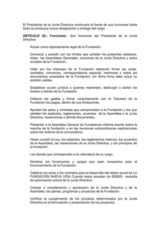 El Presidente de la Junta Directiva continuará al frente de sus funciones hasta
tanto se produzca nueva designación y entrega del cargo.
ARTÍCULO 30.- Funciones.- Son funciones del Presidente de la Junta
Directiva:
Actuar como representante legal de la Fundación.
Convocar y presidir con los límites que señalan los presentes estatutos,
todas las Asambleas Generales, reuniones de la Junta Directiva y actos
sociales de la Fundación.
Velar por los intereses de la Fundación debiendo firmar las actas,
contratos, convenios, correspondencia especial, memorias y todos los
documentos emanados de la Fundación; sin dicha firma tales actos no
tendrán valides.
Establecer acción jurídica a quienes malversen, destruyan o dañen los
fondos o bienes de la Fundación.
Ordenar los gastos y firmar conjuntamente con el Tesorero de la
Fundación los pagos, dentro de sus limitaciones.
Aprobar los actos y contratos que comprometan a la Fundación y los que
señalen los estatutos, reglamentos, acuerdos de la Asamblea o la Junta
Directiva, resoluciones o demás documentos.
Presentar a la Asamblea General de Fundadores informe escrito sobre la
marcha de la fundación y en las reuniones extraordinarias explicaciones
sobre los motivos de la convocatoria.
Hacer cumplir la Ley, los estatutos, los reglamentos internos, los acuerdos
de la Asamblea, las resoluciones de la Junta Directiva, y los principios de
la fundación.
Las demás que correspondan a la naturaleza de su cargo.
Nombrar los funcionarios y cargos que sean necesarios para el
funcionamiento de la Fundación.
Celebrar los actos y los contratos para el desarrollo del objeto social de LA
FUNDACIÓN NUEVA VIDA Cuando éstos excedan de 683600 necesita
de autorización previa de la Junta Directiva.
Colocar a consideración y aprobación de la Junta Directiva y de la
Asamblea, los planes, programas y proyectos de la Fundación.
Verificar el cumplimiento de los procesos determinados por la Junta
Directiva en la formulación y presentación de los proyectos.
 