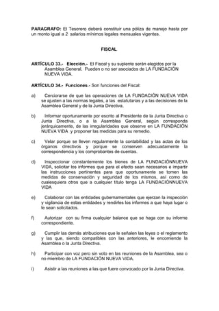 PARAGRAFO: El Tesorero deberá constituir una póliza de manejo hasta por
un monto igual a 2 salarios mínimos legales mensuales vigentes.
FISCAL
ARTÍCULO 33.- Elección.- El Fiscal y su suplente serán elegidos por la
Asamblea General. Pueden o no ser asociados de LA FUNDACIÓN
NUEVA VIDA.
ARTÍCULO 34.- Funciones.- Son funciones del Fiscal:
a) Cerciorarse de que las operaciones de LA FUNDACIÓN NUEVA VIDA
se ajusten a las normas legales, a las estatutarias y a las decisiones de la
Asamblea General y de la Junta Directiva.
b) Informar oportunamente por escrito al Presidente de la Junta Directiva o
Junta Directiva, o a la Asamblea General, según corresponda
jerárquicamente, de las irregularidades que observe en LA FUNDACIÓN
NUEVA VIDA y proponer las medidas para su remedio.
c) Velar porque se lleven regularmente la contabilidad y las actas de los
órganos directivos y porque se conserven adecuadamente la
correspondencia y los comprobantes de cuentas.
d) Inspeccionar constantemente los bienes de LA FUNDACIÓNNUEVA
VIDA, solicitar los informes que para el efecto sean necesarios e impartir
las instrucciones pertinentes para que oportunamente se tomen las
medidas de conservación y seguridad de los mismos, así como de
cualesquiera otros que a cualquier título tenga LA FUNDACIÓNNUEVA
VIDA
e) Colaborar con las entidades gubernamentales que ejerzan la inspección
y vigilancia de estas entidades y rendirles los informes a que haya lugar o
le sean solicitados.
f) Autorizar con su firma cualquier balance que se haga con su informe
correspondiente.
g) Cumplir las demás atribuciones que le señalen las leyes o el reglamento
y las que, siendo compatibles con las anteriores, le encomiende la
Asamblea o la Junta Directiva.
h) Participar con voz pero sin voto en las reuniones de la Asamblea, sea o
no miembro de LA FUNDACIÓN NUEVA VIDA.
i) Asistir a las reuniones a las que fuere convocado por la Junta Directiva.
 