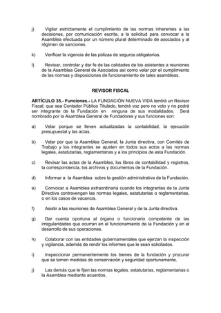 j) Vigilar estrictamente el cumplimiento de las normas inherentes a las
decisiones, por comunicación escrita, a la solicitud para convocar a la
Asamblea efectuada por un número plural determinado de asociados y al
régimen de sanciones.
k) Verificar la vigencia de las pólizas de seguros obligatorios.
l) Revisar, controlar y dar fe de las calidades de los asistentes a reuniones
de la Asamblea General de Asociados así como velar por el cumplimiento
de las normas y disposiciones de funcionamiento de tales asambleas.
REVISOR FISCAL
ARTÍCULO 35.- Funciones.- LA FUNDACIÓN NUEVA VIDA tendrá un Revisor
Fiscal, que sea Contador Público Titulado, tendrá voz pero no voto y no podrá
ser integrante de la Fundación en ninguna de sus modalidades. Será
nombrado por la Asamblea General de Fundadores y sus funciones son:
a) Velar porque se lleven actualizadas la contabilidad, la ejecución
presupuestal y las actas.
b) Velar por que la Asamblea General, la Junta directiva, con Comités de
Trabajo y los integrantes se ajusten en todos sus actos a las normas
legales, estatutarias, reglamentarias y a los principios de esta Fundación.
c) Revisar las actas de la Asamblea, los libros de contabilidad y registros,
la correspondencia, los archivos y documentos de la Fundación.
d) Informar a la Asamblea sobre la gestión administrativa de la Fundación.
e) Convocar a Asamblea extraordinaria cuando los integrantes de la Junta
Directiva contravengan las normas legales, estatutarias o reglamentarias,
o en los casos de vacancia.
f) Asistir a las reuniones de Asamblea General y de la Junta directiva.
g) Dar cuenta oportuna al órgano o funcionario competente de las
irregularidades que ocurran en el funcionamiento de la Fundación y en el
desarrollo de sus operaciones.
h) Colaborar con las entidades gubernamentales que ejerzan la inspección
y vigilancia, además de rendir los informes que le sean solicitados.
i) Inspeccionar permanentemente los bienes de la fundación y procurar
que se tomen medidas de conservación y seguridad oportunamente.
j) Las demás que le fijen las normas legales, estatutarias, reglamentarias o
la Asamblea mediante acuerdos.
 