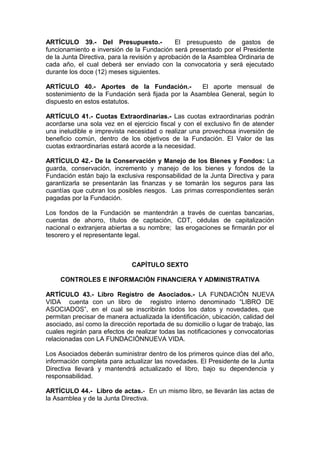 ARTÍCULO 39.- Del Presupuesto.- El presupuesto de gastos de
funcionamiento e inversión de la Fundación será presentado por el Presidente
de la Junta Directiva, para la revisión y aprobación de la Asamblea Ordinaria de
cada año, el cual deberá ser enviado con la convocatoria y será ejecutado
durante los doce (12) meses siguientes.
ARTÍCULO 40.- Aportes de la Fundación.- El aporte mensual de
sostenimiento de la Fundación será fijada por la Asamblea General, según lo
dispuesto en estos estatutos.
ARTÍCULO 41.- Cuotas Extraordinarias.- Las cuotas extraordinarias podrán
acordarse una sola vez en el ejercicio fiscal y con el exclusivo fin de atender
una ineludible e imprevista necesidad o realizar una provechosa inversión de
beneficio común, dentro de los objetivos de la Fundación. El Valor de las
cuotas extraordinarias estará acorde a la necesidad.
ARTÍCULO 42.- De la Conservación y Manejo de los Bienes y Fondos: La
guarda, conservación, incremento y manejo de los bienes y fondos de la
Fundación están bajo la exclusiva responsabilidad de la Junta Directiva y para
garantizarla se presentarán las finanzas y se tomarán los seguros para las
cuantías que cubran los posibles riesgos. Las primas correspondientes serán
pagadas por la Fundación.
Los fondos de la Fundación se mantendrán a través de cuentas bancarias,
cuentas de ahorro, títulos de captación, CDT, cédulas de capitalización
nacional o extranjera abiertas a su nombre; las erogaciones se firmarán por el
tesorero y el representante legal.
CAPÍTULO SEXTO
CONTROLES E INFORMACIÓN FINANCIERA Y ADMINISTRATIVA
ARTÍCULO 43.- Libro Registro de Asociados.- LA FUNDACIÓN NUEVA
VIDA cuenta con un libro de registro interno denominado “LIBRO DE
ASOCIADOS”, en el cual se inscribirán todos los datos y novedades, que
permitan precisar de manera actualizada la identificación, ubicación, calidad del
asociado, así como la dirección reportada de su domicilio o lugar de trabajo, las
cuales regirán para efectos de realizar todas las notificaciones y convocatorias
relacionadas con LA FUNDACIÓNNUEVA VIDA.
Los Asociados deberán suministrar dentro de los primeros quince días del año,
información completa para actualizar las novedades. El Presidente de la Junta
Directiva llevará y mantendrá actualizado el libro, bajo su dependencia y
responsabilidad.
ARTÍCULO 44.- Libro de actas.- En un mismo libro, se llevarán las actas de
la Asamblea y de la Junta Directiva.
 