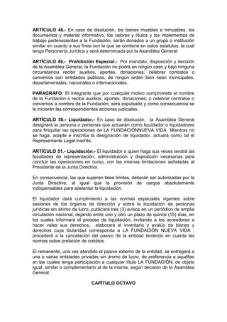 ARTÍCULO 48.- En caso de disolución, los bienes muebles e inmuebles, los
documentos y material informativo, los valores y títulos y los implementos de
trabajo pertenecientes a la Fundación, serán donados a un grupo o institución
similar en cuanto a sus fines con la que se contiene en estos estatutos, la cual
tenga Personería Jurídica y será determinada por la Asamblea General.
ARTÍCULO 49.- Prohibición Especial.- Por mandato, disposición y decisión
de la Asamblea General, la Fundación no podrá en ningún caso y bajo ninguna
circunstancia recibir auxilios, aportes, donaciones; celebrar contratos o
convenios con entidades públicas, de ningún orden bien sean municipales,
departamentales, nacionales o internacionales.
PARAGRAFO: El integrante que por cualquier motivo comprometa el nombre
de la Fundación o reciba auxilios, aportes, donaciones; o celebrar contratos o
convenios a nombre de la Fundación, será expulsado y como consecuencia se
le iniciarán las correspondientes acciones judiciales.
ARTÍCULO 50.- Liquidador.- En caso de disolución, la Asamblea General
designará la persona o personas que actuarán como liquidador o liquidadores
para finiquitar las operaciones de LA FUNDACIÓNNUEVA VIDA Mientras no
se haga, acepte e inscriba la designación de liquidador, actuará como tal el
Representante Legal inscrito.
ARTÍCULO 51.- Liquidación.- El liquidador o quien haga sus veces tendrá las
facultades de representación, administración y disposición necesarias para
concluir las operaciones en curso, con las mismas limitaciones señaladas al
Presidente de la Junta Directiva.
En consecuencia, las que superen tales límites, deberán ser autorizadas por la
Junta Directiva, al igual que la provisión de cargos absolutamente
indispensables para adelantar la liquidación.
El liquidador dará cumplimiento a las normas especiales vigentes sobre
sesiones de los órganos de dirección y sobre la liquidación de personas
jurídicas sin ánimo de lucro, publicará tres (3) avisos en un periódico de amplia
circulación nacional, dejando entre uno y otro un plazo de quince (15) días, en
los cuales informará el proceso de liquidación, invitando a los acreedores a
hacer vales sus derechos, elaborará el inventario y avalúo de bienes y
derechos cuya titularidad corresponda a LA FUNDACIÓN NUEVA VIDA ,
procederá a la cancelación del pasivo de la entidad teniendo en cuenta las
normas sobre prelación de créditos.
El remanente, una vez atendido el pasivo externo de la entidad, se entregará a
una o varias entidades privadas sin ánimo de lucro, de preferencia a aquéllas
en las cuales tenga participación a cualquier título LA FUNDACIÓN; de objeto
igual, similar o complementario al de la misma, según decisión de la Asamblea
General.
CAPÌTULO OCTAVO
 