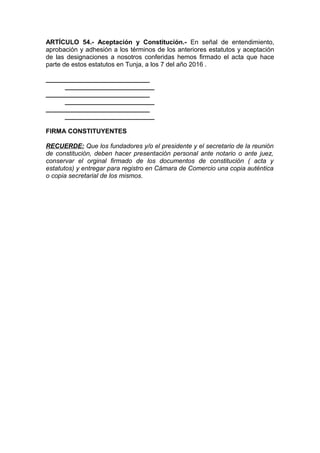 ARTÍCULO 54.- Aceptación y Constitución.- En señal de entendimiento,
aprobación y adhesión a los términos de los anteriores estatutos y aceptación
de las designaciones a nosotros conferidas hemos firmado el acta que hace
parte de estos estatutos en Tunja, a los 7 del año 2016 .
_____________________________
_________________________
_____________________________
_________________________
_____________________________
_________________________
FIRMA CONSTITUYENTES
RECUERDE: Que los fundadores y/o el presidente y el secretario de la reunión
de constitución, deben hacer presentación personal ante notario o ante juez,
conservar el orginal firmado de los documentos de constitución ( acta y
estatutos) y entregar para registro en Cámara de Comercio una copia auténtica
o copia secretarial de los mismos.
 