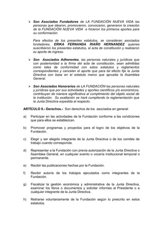  Son Asociados Fundadores de LA FUNDACIÓN NUEVA VIDA las
personas que idearon, promovieron, convocaron, generaron la creación
de la FUNDACIÓN NUEVA VIDA e hicieron los primeros aportes para
su conformación.
Para efectos de los presentes estatutos, se consideran asociados
fundadores, ERIKA FERNANDA RIAÑO HERNANDEZ quienes
suscribieron los presentes estatutos, el acta de constitución y realizaron
su aporte de ingreso.
 Son Asociados Adherentes, las personas naturales y jurídicas que
con posterioridad a la firma del acta de constitución, sean admitidas
como tales de conformidad con estos estatutos y reglamentos
correspondientes y cancelen el aporte que para tal efecto fije la Junta
Directiva con base en el estatuto marco que apruebe la Asamblea
General.
 Son Asociados Honorarios de LA FUNDACIÓN las personas naturales
y jurídicas que por sus actividades y aportes científicos y/o económicos,
contribuyan de manera significativa al cumplimiento del objeto social de
la institución. Su exaltación se hará cumpliendo la reglamentación que
la Junta Directiva expedida al respecto.
ARTÍCULO 8.- Derechos.- Son derechos de los asociados en general:
a) Participar en las actividades de la Fundación conforme a las condiciones
que para ellos se establezcan.
b) Promover programas y proyectos para el logro de los objetivos de la
Fundación.
c) Elegir y ser elegido integrante de la Junta Directiva o de los comités de
trabajo cuando corresponda.
d) Representar a la Fundación con previa autorización de la Junta Directiva o
Asamblea General, en cualquier evento o vocería institucional temporal o
permanente.
e) Recibir las publicaciones hechas por la Fundación.
f) Recibir autoría de los trabajos ejecutados como integrantes de la
Fundación.
g) Fiscalizar la gestión económica y administrativa de la Junta Directiva,
examinar los libros o documentos y solicitar informes al Presidente o a
cualquier integrante de la Junta Directiva.
h) Retirarse voluntariamente de la Fundación según lo prescrito en estos
estatutos.
 