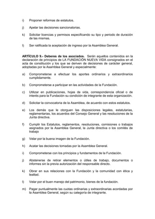 i) Proponer reformas de estatutos.
j) Apelar las decisiones sancionatorias.
k) Solicitar licencias y permisos especificando su tipo y periodo de duración
de las mismas.
l) Ser ratificada la aceptación de ingreso por la Asamblea General.
ARTÍCULO 9.- Deberes de los asociados. Serán aquellos contenidos en la
declaración de principios de LA FUNDACIÓN NUEVA VIDA consignados en el
acta de constitución y los que se deriven de decisiones de carácter general,
adoptadas por la Asamblea General y especialmente:
a) Comprometerse a efectuar los aportes ordinarios y extraordinarios
cumplidamente.
b) Comprometerse a participar en las actividades de la Fundación.
c) Utilizar en publicaciones, hojas de vida, correspondencia oficial o de
interés para la Fundación su condición de integrante de esta organización.
d) Solicitar la convocatoria de la Asamblea, de acuerdo con estos estatutos.
e) Los demás que le otorguen las disposiciones legales, estatutarias,
reglamentarias, los acuerdos del Consejo General y las resoluciones de la
Junta directiva.
f) Cumplir los Estatutos, reglamentos, resoluciones, comisiones o trabajos
asignados por la Asamblea General, la Junta directiva o los comités de
trabajo
g) Velar por la buena imagen de la Fundación.
h) Acatar las decisiones tomadas por la Asamblea General.
i) Comprometerse con los principios y fundamentos de la Fundación.
j) Abstenerse de retirar elementos o útiles de trabajo, documentos o
informes sin la previa autorización del responsable directo.
k) Obrar en sus relaciones con la Fundación y la comunidad con ética y
lealtad.
l) Velar por el buen manejo del patrimonio, bienes de la fundación.
m) Pagar puntualmente las cuotas ordinarias y extraordinarias acordadas por
la Asamblea General, según su categoría de integrante.
 