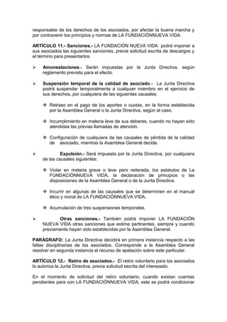 responsable de los derechos de los asociados, por afectar la buena marcha y
por contravenir los principios y normas de LA FUNDACIÓNNUEVA VIDA.
ARTÍCULO 11.- Sanciones.- LA FUNDACIÓN NUEVA VIDA podrá imponer a
sus asociados las siguientes sanciones, previa solicitud escrita de descargos y
el término para presentarlos:
 Amonestaciones.- Serán impuestas por la Junta Directiva, según
reglamento previsto para el efecto.
 Suspensión temporal de la calidad de asociado.- La Junta Directiva
podrá suspender temporalmente a cualquier miembro en el ejercicio de
sus derechos, por cualquiera de las siguientes causales:
 Retraso en el pago de los aportes o cuotas, en la forma establecida
por la Asamblea General o la Junta Directiva, según el caso.
 Incumplimiento en materia leve de sus deberes, cuando no hayan sido
atendidas las previas llamadas de atención.
 Configuración de cualquiera de las causales de pérdida de la calidad
de asociado, mientras la Asamblea General decide.
 Expulsión.- Será impuesta por la Junta Directiva, por cualquiera
de las causales siguientes:
 Violar en materia grave o leve pero reiterada, los estatutos de La
FUNDACIÓNNUEVA VIDA, la declaración de principios o las
disposiciones de la Asamblea General o de la Junta Directiva.
 Incurrir en algunas de las causales que se determinen en el manual
ético y moral de LA FUNDACIÓNNUEVA VIDA.
 Acumulación de tres suspensiones temporales.
 Otras sanciones.- También podrá imponer LA FUNDACIÓN
NUEVA VIDA otras sanciones que estime pertinentes, siempre y cuando
previamente hayan sido establecidas por la Asamblea General.
PARÁGRAFO: La Junta Directiva decidirá en primera instancia respecto a las
faltas disciplinarias de los asociados. Corresponde a la Asamblea General
resolver en segunda instancia el recurso de apelación sobre este particular.
ARTÍCULO 12.- Retiro de asociados.- El retiro voluntario para los asociados
lo autoriza la Junta Directiva, previa solicitud escrita del interesado.
En el momento de solicitud del retiro voluntario, cuando existan cuentas
pendientes para con LA FUNDACIÓNNUEVA VIDA, este se podrá condicionar
 