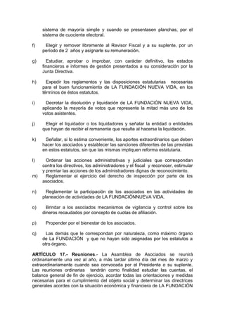 sistema de mayoría simple y cuando se presentasen planchas, por el
sistema de cuociente electoral.
f) Elegir y remover libremente al Revisor Fiscal y a su suplente, por un
período de 2 años y asignarle su remuneración.
g) Estudiar, aprobar o improbar, con carácter definitivo, los estados
financieros e informes de gestión presentados a su consideración por la
Junta Directiva.
h) Expedir los reglamentos y las disposiciones estatutarias necesarias
para el buen funcionamiento de LA FUNDACIÓN NUEVA VIDA, en los
términos de éstos estatutos.
i) Decretar la disolución y liquidación de LA FUNDACIÓN NUEVA VIDA,
aplicando la mayoría de votos que represente la mitad más uno de los
votos asistentes.
j) Elegir el liquidador o los liquidadores y señalar la entidad o entidades
que hayan de recibir el remanente que resulte al hacerse la liquidación.
k) Señalar, si lo estima conveniente, los aportes extraordinarios que deben
hacer los asociados y establecer las sanciones diferentes de las previstas
en estos estatutos, sin que las mismas impliquen reforma estatutaria.
l) Ordenar las acciones administrativas y judiciales que correspondan
contra los directivos, los administradores y el fiscal y reconocer, estimular
y premiar las acciones de los administradores dignas de reconocimiento.
m) Reglamentar el ejercicio del derecho de inspección por parte de los
asociados.
n) Reglamentar la participación de los asociados en las actividades de
planeación de actividades de LA FUNDACIÓNNUEVA VIDA.
o) Brindar a los asociados mecanismos de vigilancia y control sobre los
dineros recaudados por concepto de cuotas de afiliación.
p) Propender por el bienestar de los asociados.
q) Las demás que le correspondan por naturaleza, como máximo órgano
de La FUNDACIÓN y que no hayan sido asignadas por los estatutos a
otro órgano.
ARTÍCULO 17.- Reuniones.- La Asamblea de Asociados se reunirá
ordinariamente una vez al año, a más tardar último día del mes de marzo y
extraordinariamente cuando sea convocada por el Presidente o su suplente.
Las reuniones ordinarias tendrán como finalidad estudiar las cuentas, el
balance general de fin de ejercicio, acordar todas las orientaciones y medidas
necesarias para el cumplimiento del objeto social y determinar las directrices
generales acordes con la situación económica y financiera de LA FUNDACIÓN
 