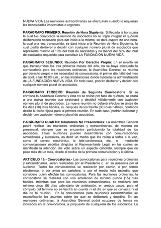 NUEVA VIDA Las reuniones extraordinarias se efectuarán cuando lo requieran
las necesidades imprevistas o urgentes.
PARÁGRAFO PRIMERO: Reunión de Hora Siguiente: Si llegada la hora para
la cual fue convocada la reunión de asociados no se logra integrar el quórum
deliberatorio necesario para dar inicio a la misma, se dará espera de una hora,
la cual una vez transcurrida, se dará inicio a la Reunión de Hora Siguiente, la
cual podrá deliberar y decidir con cualquier número plural de asociados que
represente mínimo el 10% del total de asociados y no menor del 50% del total
de asociados requerido para constituir LA FUNDACIÓN NUEVA VIDA
PARÁGRAFO SEGUNDO: Reunión Por Derecho Propio: En el evento en
que transcurridos los tres primeros meses del año, no se haya efectuado la
convocatoria para las reuniones ordinarias, la Asamblea General, se reunirá
por derecho propio y sin necesidad de convocatoria, el primer día hábil del mes
de abril, a las 10:00 a.m., en las instalaciones donde funcione la administración
de LA FUNDACIÓN NUEVA VIDA. En todo caso, podrán deliberar y decidir con
cualquier número plural de asociados.
PARÁGRAFO TERCERO: Reunión de Segunda Convocatoria: Si se
convoca la Asamblea General y ésta no se reúne por falta de quórum, se citará
a una nueva reunión que sesionará y decidirá válidamente con cualquier
número plural de asociados. La nueva reunión no deberá efectuarse antes de
los diez (10) días hábiles, ni después de los treinta (30) días hábiles, contados
desde la fecha fijada para la primera reunión. En todo caso, podrán deliberar y
decidir con cualquier número plural de asociados.
PARÁGRAFO CUARTO: Reuniones No Presenciales: La Asamblea General
podrá realizar las reuniones ordinarias y extraordinarias, de manera no
presencial, siempre que se encuentre participando la totalidad de los
asociados. Tales reuniones pueden desarrollarse con comunicaciones
simultáneas y sucesivas, es decir un medio que los reúna a todos a la vez,
como el correo electrónico, la tele-conferencia, etc., o mediante
comunicaciones escritas dirigidas al Representante Legal en las cuales se
manifieste la intención del voto sobre un aspecto concreto, siempre que no
pase más de un mes, desde el recibo de la primera comunicación y la última.
ARTÍCULO 18.- Convocatorias.- Las convocatorias para reuniones ordinarias
y extraordinarias, serán realizadas por el Presidente o en su ausencia por el
suplente. Todas las convocatorias se realizarán por escrito, o por correo
electrónico, o por aviso en cartelera, o por el medio más expedito que
considere quien efectúe las convocatorias. Para las reuniones ordinarias, la
convocatoria se realizará con una antelación de mínimo quince (15) días
hábiles, mientras que para las reuniones extraordinarias, se realizará con
mínimo cinco (5) días calendario de antelación, en ambos casos, para el
cómputo del término no se tendrá en cuenta ni el día en que se convoca ni el
día de la reunión. En la convocatoria para reuniones extraordinarias se
especificarán los asuntos sobre los que se deliberará y decidirá. En las
reuniones ordinarias, la Asamblea General podrá ocuparse de temas no
indicados en la convocatoria, a propuesta de cualquiera de los asociados. La
 