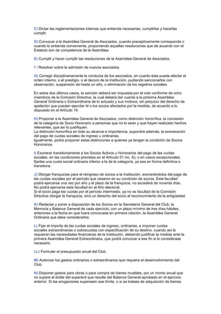 C) Dictar las reglamentaciones internas que entienda necesarias, cumplirlas y hacerlas
cumplir.
D) Convocar a la Asamblea General de Asociados, cuando preceptivamente corresponda o
cuando lo entienda conveniente, proponiendo aquellas resoluciones que de acuerdo con el
Estatuto son de competencia de la Asamblea.
E) Cumplir y hacer cumplir las resoluciones de la Asamblea General de Asociados.
F) Resolver sobre la admisión de nuevos asociados.
G) Corregir disciplinariamente la conducta de los asociados, en cuanto ésta puede afectar el
orden interno, o el prestigio, o el decoro de la Institución, pudiendo sancionarlos con
observación, suspensión de hasta un año, o eliminación de los registros sociales.
En estos dos últimos casos, la sanción deberá ser impuesta por el voto conforme de ocho
miembros de la Comisión Directiva, la cual deberá dar cuenta a la próxima Asamblea
General Ordinaria o Extraordinaria de lo actuado y sus motivos, sin perjuicio del derecho de
apelación que puedan ejercitar él o los socios afectados por la medida, de acuerdo a lo
dispuesto en el Artículo 19.
H) Proponer a la Asamblea General de Asociados, como distinción honorífica, la concesión
de la categoría de Socio Honorario a personas que no lo sean y que hayan realizado hechos
relevantes, que así lo justifiquen.
La distinción honorífica en todo su alcance e importancia, supondrá además, la exoneración
del pago de cuotas sociales de ingreso u ordinarias.
Igualmente, podrá proponer estas distinciones a quienes ya tengan la condición de Socios
Honorarios.
I) Exonerar transitoriamente a los Socios Activos u Honorarios del pago de las cuotas
sociales, en las condiciones previstas en el Artículo 51 inc. A), o en casos excepcionales,
fijarles una cuota social ordinaria inferior a la de la categoría, ya sea en forma definitiva o
transitoria.
J) Otorgar franquicias para el reingreso de socios a la Institución, exonerándolos del pago de
las cuotas sociales por el período que cesaron en su condición de socios. Esta facultad
podrá ejercerse una vez por año y el plazo de la franquicia, no excederá de noventa días.
No podrá ejercerse esta facultad en el Año electoral.
Si el socio paga las cuotas por el período intermedio, ya no es facultad de la Comisión
Directiva otorgar la franquicia, sino un derecho del socio al reconocimiento de la antigüedad.
K) Redactar y poner a disposición de los Socios en la Secretaría General del Club, la
Memoria y Balance General de cada ejercicio, con un plazo mínimo de tres días hábiles,
anteriores a la fecha en que fuera convocada en primera citación, la Asamblea General
Ordinaria que debe considerarlos.
L) Fijar el importe de las cuotas sociales de ingreso, ordinarias, e imponer cuotas
sociales extraordinarias o sobrecuotas con especificación de su destino, cuando así lo
requieran las necesidades financieras de la Institución, debiendo justificar la medida ante la
primera Asamblea General Extraordinaria, que podrá convocar a ese fin si lo considerase
necesario.
LL) Formular el presupuesto anual del Club.
M) Autorizar los gastos ordinarios o extraordinarios que requiera el desenvolvimiento del
Club.
N) Disponer gastos para obras o para compra de bienes muebles, por un monto anual que
no supere el doble del superávit que resulte del Balance General aprobado en el ejercicio
anterior. Si las erogaciones superasen ese límite, o si se tratase de adquisición de bienes
 