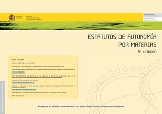 ESTATUTOS DE AUTONOMÍA
POR MATERIAS
5.ª edición
Madrid, marzo 2011
Edición cerrada a 28 de marzo de 2011.
© Ministerio de Política Territorial y Administración Pública. Secretaría General Técnica
Para cualquier cuestión relacionada con el contenido de este trabajo puede dirigirse a la siguiente dirección
de correo electrónico:
luis.garcia1@mpt.es
NOTA ACLARATORIA: los apartados de los Estatutos de Autonomía declarados nulos por el
Tribunal Constitucional aparecen tachados en los capítulos correspondientes.
Catálogo general de publicaciones Oficiales:
http://publicacionesoficiales.boe.es
Catálogo de publicaciones de la Secretaría General Técnica del Ministerio de Política Territorial y
Administración Pública:
http://www.mpt.es/publicaciones.html
Edita: Ministerio de Política Territorial y Administración Pública. Secretaría General Técnica
NIPO: 850-11-031-5
SECRETARÍA DE ESTADO
DE COOPERACIÓN TERRITORIAL
DIRECCIÓN GENERAL DE
DESARROLLO AUTONÓMICO
Proteja el medio ambiente. No imprima si no es imprescindible
administraciónautonómica
 