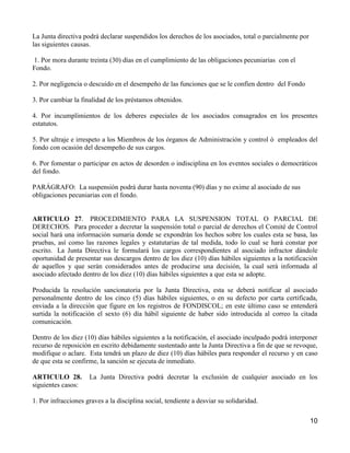 La Junta directiva podrá declarar suspendidos los derechos de los asociados, total o parcialmente por
las siguientes causas.

1. Por mora durante treinta (30) días en el cumplimiento de las obligaciones pecuniarias con el
Fondo.

2. Por negligencia o descuido en el desempeño de las funciones que se le confíen dentro del Fondo

3. Por cambiar la finalidad de los préstamos obtenidos.

4. Por incumplimientos de los deberes especiales de los asociados consagrados en los presentes
estatutos.

5. Por ultraje e irrespeto a los Miembros de los órganos de Administración y control ó empleados del
fondo con ocasión del desempeño de sus cargos.

6. Por fomentar o participar en actos de desorden o indisciplina en los eventos sociales o democráticos
del fondo.

PARÁGRAFO: La suspensión podrá durar hasta noventa (90) días y no exime al asociado de sus
obligaciones pecuniarias con el fondo.


ARTICULO 27. PROCEDIMIENTO PARA LA SUSPENSION TOTAL O PARCIAL DE
DERECHOS. Para proceder a decretar la suspensión total o parcial de derechos el Comité de Control
social hará una información sumaria donde se expondrán los hechos sobre los cuales esta se basa, las
pruebas, así como las razones legales y estatutarias de tal medida, todo lo cual se hará constar por
escrito. La Junta Directiva le formulará los cargos correspondientes al asociado infractor dándole
oportunidad de presentar sus descargos dentro de los diez (10) días hábiles siguientes a la notificación
de aquellos y que serán considerados antes de producirse una decisión, la cual será informada al
asociado afectado dentro de los diez (10) días hábiles siguientes a que esta se adopte.

Producida la resolución sancionatoria por la Junta Directiva, esta se deberá notificar al asociado
personalmente dentro de los cinco (5) días hábiles siguientes, o en su defecto por carta certificada,
enviada a la dirección que figure en los registros de FONDISCOL; en este último caso se entenderá
surtida la notificación el sexto (6) día hábil siguiente de haber sido introducida al correo la citada
comunicación.

Dentro de los diez (10) días hábiles siguientes a la notificación, el asociado inculpado podrá interponer
recurso de reposición en escrito debidamente sustentado ante la Junta Directiva a fin de que se revoque,
modifique o aclare. Esta tendrá un plazo de diez (10) días hábiles para responder el recurso y en caso
de que esta se confirme, la sanción se ejecuta de inmediato.

ARTICULO 28.         La Junta Directiva podrá decretar la exclusión de cualquier asociado en los
siguientes casos:

1. Por infracciones graves a la disciplina social, tendiente a desviar su solidaridad.

                                                                                                        10
 