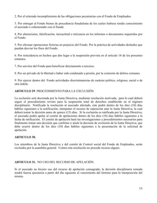 2. Por el reiterado incumplimiento de las obligaciones pecuniarias con el Fondo de Empleados.

3. Por entregar al Fondo bienes de procedencia fraudulenta de los cuales hubiese tenido conocimiento
el asociado o cohonestado con el fraude.

4. Por alteraciones, falsificación, inexactitud o reticencia en los informes o documentos requeridos por
el Fondo.

5. Por efectuar operaciones ficticias en perjuicio del Fondo. Por la práctica de actividades desleales que
puedan desviar los fines del Fondo.

6. Por reincidencia en hechos que den lugar a la suspensión prevista en el articulo 18 de los presentes
estatutos.

7. Por servirse del Fondo para beneficiar directamente a terceros.

8. Por ser privado de la libertad o haber sido condenado a prisión, por la comisión de delitos comunes.

9. Por ejercer dentro del Fondo actividades discriminatorias de carácter político, religioso, racial o de
otra índole.

ARTICULO 29. PROCEDIMIENTO PARA LA EXCLUSIÓN.

La exclusión será decretada por la Junta Directiva, mediante resolución motivada, para lo cual deberá
seguir el procedimiento revisto para la suspensión total de derechos establecido en el régimen
disciplinario. Notificada la resolución al asociado afectado, este podrá dentro de los diez (10) días
hábiles siguientes a la notificación, interponer el recurso de reposición ante la Junta Directiva, la cual
deberá tomar la decisión antes de quince (15) días. Si la exclusión es ratificada por la Junta Directiva,
el asociado podrá apelar al comité de apelaciones dentro de los diez (10) días hábiles siguientes a la
fecha de ratificación. El comité de apelación hará las investigaciones y procedimientos necesarios para
finalmente tomar una decisión que confirme o anule la decisión de exclusión de la Junta Directiva, que
debe ocurrir dentro de los diez (10) días hábiles siguientes a la presentación de la solicitud de
apelación.

ARTICULO 30.

Los miembros de la Junta Directiva y del comité de Control social del Fondo de Empleados, serán
excluidos por la asamblea general. Contra esta resolución no procede recurso alguno.



ARTICULO 31. NO USO DEL RECURSO DE APELACIÓN.

Si el asociado no hiciere uso del recurso de apelación consagrado, la decisión disciplinaria tomada
tendrá fuerza ejecutoria a partir del día siguiente al vencimiento del término para la interposición del
mismo.



                                                                                                       11
 