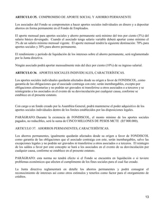 ARTICULO 35. COMPROMISO DE APORTE SOCIAL Y AHORRO PERMANENTE

Los asociados del Fondo se comprometen a hacer aportes sociales individuales en dinero y a depositar
ahorros en forma permanente en el Fondo de Empleados.

El aporte mensual para aportes sociales y ahorro permanente será mínimo del tres por ciento (3%) del
salario básico devengado. Cuando el asociado tenga salario variable deberá aportar como mínimo el
3% de un salario mínimo mensual vigente. El aporte mensual tendrá la siguiente destinación: 70% para
aportes sociales y 30% para ahorro permanente.

El rendimiento y período de liquidación de los intereses sobre el ahorro permanente, será reglamentado
por la Junta directiva.

Ningún asociado podrá aportar mensualmente más del diez por ciento (10%) de su ingreso salarial.

ARTICULO 36. APORTES SOCIALES INDIVIDUALES, CARACTERÍSTICAS.

Los aportes sociales individuales quedarán afectados desde su origen a favor de FONDISCOL, como
garantía de las obligaciones que el asociado contraiga con este; serán inembargables, excepto por
obligaciones alimentarías y no podrán ser gravados ni transferirse a otros asociados o a terceros y se
reintegrarán a los asociados en el evento de su desvinculación por cualquier causa, conforme se
establece en el presente estatuto.


Con cargo a un fondo creado por la Asamblea General, podrá mantenerse el poder adquisitivo de los
aportes sociales individuales dentro de los límites establecidos por las disposiciones legales.

PARÁGRAFO: Durante la existencia de FONDISCOL, el monto mínimo de los aportes sociales
pagados, no reducibles, será la suma de CINCO MILLONES DE PESOS MCTE ($5’000.000).

ARTICULO 37. AHORROS PERMANENTES, CARACTERÍSTICAS.

Los ahorros permanentes, igualmente quedarán afectados desde su origen a favor de FONDISCOL
como garantía de las obligaciones que el asociado contraiga con este, serán inembargables, salvo las
excepciones legales y no podrán ser gravados ni transferirse a otros asociados o a terceros. El reintegro
de los saldos a favor por este concepto se hará a los asociados en el evento de su desvinculación por
cualquier causa, conforme se establece en el presente estatuto.

PARÁGRAFO: esta norma no tendrá efecto si el Fondo se encuentra en liquidación o si tuviere
problemas económicos que afecten el cumplimento de los fines sociales para el cual fue creado.

La Junta directiva reglamentará en detalle los ahorros permanentes y podrá consagrar el
reconocimiento de intereses así como otros estímulos y tenerlos como factor para el otorgamiento de
créditos.




                                                                                                         13
 
