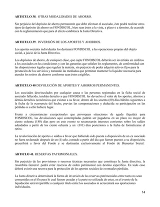 ARTICULO 38. OTRAS MODALIDADES DE AHORRO.

Sin perjuicio del depósito de ahorro permanente que debe efectuar el asociado, éste podrá realizar otros
tipos de depósito de ahorro en FONDISCOL, bien sean éstos a la vista, a plazo o a término, de acuerdo
con la reglamentación que para el efecto establezca la Junta Directiva.


ARTICULO 39. INVERSIÓN DE LOS APORTES Y AHORROS.

Los aportes sociales individuales los destinará FONDISCOL a las operaciones propias del objeto
social, a juicio de la Junta Directiva.

Los depósitos de ahorro, de cualquier clase, que capte FONDISCOL deberán ser invertidos en créditos
a los asociados en las condiciones y con las garantías que señalen los reglamentos, de conformidad con
las disposiciones legales que regulen la materia, sin perjuicio de poder adquirir activos fijos para la
prestación de los servicios y tomando las mediadas que permitan mantener la liquidez necesaria para
atender los retiros de ahorros conforme sean éstos exigibles.


ARTICULO 40 DEVOLUCIÓN DE APORTES Y AHORROS PERMANENTES.

Los asociados desvinculados por cualquier causa o las personas registradas en la ficha social de
asociado fallecido, tendrán derecho a que FONDISCOL les devuelva el valor de los aportes, ahorros y
demás derechos económicos que existan a su favor, dentro de los sesenta (60) días hábiles siguientes a
la fecha de la ocurrencia del hecho, previas las compensaciones y deducida su participación en las
pérdidas si a ello hubiere lugar.

Frente a circunstancias excepcionales que provoquen situaciones de aguda iliquidez para
FONDISCOL, las devoluciones aquí contempladas podrán ser pagaderas en un plazo no mayor de
ciento ochenta (180) días pero en este evento se reconocerán intereses corrientes sobre los saldos
adeudados a partir de los ciento ochenta y un (181) días posteriores a la fecha de formalizarse el
retiro.

La revalorización de aportes o saldos a favor que habiendo sido puesta a disposición de un ex asociado
no fuera reclamado después de un (1) año, contado a partir del día que fueron puestos a su disposición,
prescribirá a favor del Fondo y se destinarán exclusivamente al Fondo de Bienestar Social.


ARTICLO 41. RESERVAS PATRIMONIALES.

Sin perjuicio de las provisiones o reservas técnicas necesarias que constituya la Junta directiva, la
Asamblea General podrá crear reservas de orden patrimonial con destino específico. En todo caso
deberá existir una reserva para la protección de los aportes sociales de eventuales pérdidas.

La Junta directiva determinará la forma de inversión de las reservas patrimoniales entre tanto no sean
consumidas en el fin para lo cual fueron creadas y la parte no utilizada de estas, en el evento de la
liquidación será irrepartible a cualquier título entre los asociados ni acrecentará sus aportaciones
individuales.
                                                                                                     14
 