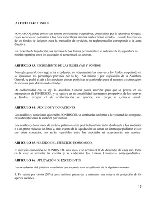 ARTICULO 42. FONDOS.


FONDISCOL podrá contar con fondos permanentes o agotables, constituidos por la Asamblea General,
cuyos recursos se destinarán a los fines específicos para los cuales fueron creados. Cuando los recursos
de los fondos se designen para la prestación de servicios, su reglamentación corresponde a la Junta
directiva.

En el evento de liquidación, los recursos de los fondos permanentes o el sobrante de los agotables no
podrán repartirse entre los asociados ni acrecentará sus aportes.


ARTIUCLO 43. INCREMENTO DE LAS RESERVAS Y FONDOS.

Por regla general, con cargo a los excedentes, se incrementará las reservas y los fondos, respetando en
su aplicación los porcentajes previstos por la ley. Así mismo y por disposición de la Asamblea
General, se podrá exigir a los asociados cuotas periódicas u ocasionales para el aumento o consecución
de recursos para determinados fondos.

De conformidad con la ley, la Asamblea General podrá autorizar para que se prevea en los
presupuestos de FONDISCOL y se registre en su contabilidad incrementos progresivos de las reservas
y fondos, excepto el de revalorización de aportes, con cargo al ejercicio anual.


ARTICULO 44. AUXILIOS Y DONACIONES

Los auxilios y donaciones que reciba FONDISCOL se destinarán conforme a la voluntad del otorgante,
en su defecto serán de carácter patrimonial.

Los auxilios y donaciones de carácter patrimonial no podrán beneficiar individualmente a los asociados
o a un grupo reducido de éstos y, en el evento de la liquidación las sumas de dinero que pudieran existir
por estos conceptos, no serán repartibles entre los asociados ni acrecentarán sus aportes.


ARTICULO 45. PERIODO DEL EJERCICIO ECONOMICO.

El ejercicio económico de FONDISCOL será anual y se cerrara el 31 de diciembre de cada año, fecha
en la cual se cerrarán las cuentas y se elaborarán los Estados Financieros correspondientes.

ARTICULO 46. APLICACIÓN DE EXCEDENTES.

Los excedentes del ejercicio económico que se produzcan se aplicarán de la siguiente manera:

1. Un veinte por ciento (20%) como mínimo para crear y mantener una reserva de protección de los
aportes sociales.

                                                                                                        15
 