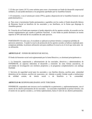 2. El diez por ciento (10 %) como mínimo para crear o incrementar un fondo de desarrollo empresarial
solidario, el cual podrá destinarse a los programas aprobados por la Asamblea General.

3. El remanente, o sea el setenta por ciento (70%), queda a disposición de la Asamblea General, la cual
podrá destinarlos a :

a) Para crear o incrementar fondos permanentes o agotables con los cuales el fondo desarrolle labores
de Bienestar Social en beneficio de los asociados y sus familiares, en la forma que disponga la
Asamblea general.

b) Creación de un Fondo para mantener el poder adquisitivo de los aportes sociales, de acuerdo con las
normas reglamentarias que expida el gobierno Nacional. A este fondo no puede destinarse un monto
superior al 50% del total de los excedentes de cada ejercicio.


PARÁGRAFO: En todo caso, el excedente se aplicará en primer término a compensar pérdidas de
ejercicios anteriores. Cuando la reserva de protección de los aportes sociales se hubiese empleado para
compensar pérdidas, la primera utilización será para establecer la reserva en el nivel que tenía antes de
su utilización.


ARTICULO 47. FONDO DE BIENESTAR SOCIAL.

El fondo de bienestar social será reglamentado por la Junta Directiva y se destinará principalmente a:

1. La formación, capacitación y adiestramiento de los asociados, directivos y administradores de
FONDISCOL en aspectos inherentes al desarrollo y extensión de estas formas asociativas, en
actividades de investigación con similares propósitos y en programas complementarios con análoga
finalidad.

2. Servicios de seguridad social para los asociados y sus familias directas, auxilios para calamidad
doméstica de los mismos, auxilios de vacaciones, etc. Además se podrá brindar ayuda a instituciones
de    utilidad   común,     de    interés   social    o    de    beneficio    a     la    comunidad.


ARTICULO 48. RESPONSABILIDADES ANTE TERCEROS.

FONDISCOL responderá ante terceros con la totalidad de su patrimonio y, suplementariamente, con el
monto de los ahorros permanentes de los asociados. Los asociados responderán en primer término, con
el monto de sus aportes sociales y, en forma suplementaria, hasta el valor de sus ahorros permanentes.




                                                                                                      16
 
