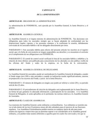 CAPITULO VI

                                    DE LA ADMINISTRACIÓN


ARTICULO 49. ORGANOS DE LA ADMINISTRACION.

La administración de FONDISCOL, será ejercida por la Asamblea General, la Junta Directiva y el
gerente.


ARTICULO 50. ASAMBLEA GENERAL

La Asamblea General es el órgano máximo de administración de FONDISCOL. Sus decisiones son
obligatorias para todos los asociados siempre que se hayan adoptado de conformidad con las
disposiciones legales vigentes y los presentes estatutos y la conforman la reunión, debidamente
convocada de los asociados hábiles o de los delegados directamente por éstos.

PARÁGRAFO 1: Son asociados hábiles para efectos del presente artículo los inscritos en el registro
social, que a la fecha de convocatoria no tengan suspendidos sus derechos y se encuentren al corriente
en el cumplimiento de sus obligaciones con FONDISCOL.

PARÁGRAFO 2: El comité de control social verificará la lista de los asociados hábiles e inhábiles y la
relación de éstos últimos será publicada para conocimiento de los afectados en sitio público visible de
las oficinas del fondo y sedes de la empresa, en la fecha de la convocatoria.


ARTICULO 51. ASAMBLEA GENERAL DE DELEGADOS.

La Asamblea General de asociados, puede ser sustituida por la Asamblea General de delegados, cuando
el fondo tenga cien (100) o más asociados o cuando su realización resulte significativamente, onerosa
en proporción a los recursos del Fondo, a juicio de la Junta Directiva.

PARAGRAFO 1: El número de delegados en ningún caso podrá ser inferior a veinte (20) y su período
será de dos (2) años.

PARAGRAFO 2: El procedimiento de elección de delegados será reglamentado por la Junta Directiva,
en forma tal que garantice la adecuada información y participación de los asociados. A la Asamblea
General de Delegados, le serán aplicables en lo pertinente, las normas relativas a la Asamblea General
de Asociados.

ARTICULO 52. CLASES DE ASAMBLEAS.

Las reuniones de Asamblea General, serán ordinarias y extraordinarias. Las ordinarias se reunirán una
vez al año dentro de los tres (3) primeros meses del año calendario para el ejercicio de sus funciones
regulares. Las Asambleas Extraordinarias podrán reunirse en cualquier época de año para tratar
asuntos de urgencia o imprevistos que no permitan esperar a ser considerados en la Asamblea general
ordinaria, y no podrán tratar asuntos diferentes a aquellos para los cuales fue convocado y los que se
                                                                                                    17
 