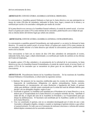 deriven estrictamente de éstos.


ARTICULO 53. CONVOCATORIA ASAMBLEA GENERAL ORDINARIA.

La convocatoria a Asamblea general Ordinaria se hará por la Junta directiva con una anticipación no
menor de veinte (20) días de calendario, indicando la fecha, hora, lugar y temario de la misma y se
notificará por escrito a los asociados o delegados por medio de circular.

Si la junta directiva no convoca a la Asamblea General ordinaria, el comité de control social, el revisor
fiscal o el quince por ciento (15%) como mínimo de los asociados, podrá hacerlo con el objeto de que
ésta se efectúe dentro del término legal que señala este estatuto.


ARTICULO 54. CONVOCATORIA ASAMBLEA GENERAL EXTRAORDINARIA.

La convocatoria a asamblea general Extraordinaria, por regla general y a su juicio la efectuará la Junta
directiva. El comité de control social, el revisor fiscal o el quince por ciento (15%) como mínimo de
sus asociados, podrá solicitar a la Junta directiva que efectúe la convocatoria, previa justificación del
motivo de la citación.

Esta convocatoria se hará con no menos de diez (10) días calendario de anticipación al evento,
indicando fecha, hora, lugar y objeto determinado y se notificará por medio de cartelera en las oficinas
del Fondo de Empleados.

Si pasados quince (15) días calendario a la presentación de la solicitud de la convocatoria, la Junta
directiva no cita a la Asamblea General Extraordinaria, el comité de control social, el revisor fiscal o el
quince (15%) de los asociados que se encuentren en pleno goce de sus derechos, podrá hacer la
convocatoria.


ARTICULO 55. Procedimiento Interno de las Asambleas Generales. En las reuniones de Asamblea
General Ordinaria o Extraordinaria, se observarán las siguientes normas:

   1- Quórum: Sin perjuicio de las mayorías establecidas para los eventos de reforma de estatutos,
      imposición de contribuciones obligatorias y/o aportes extraordinarios, fusión, escisión,
      transformación y/o incorporación, así como disolución y liquidación del fondo, el quórum
      válido para deliberar y decidir estará constituido por la mitad del total de afiliados hábiles para
      decidir o de sus delegados elegidos, según el caso.
   2. Verificado el quórum, la Asamblea será instalada por el Presidente de la Junta Directiva y en su
      defecto por el Vicepresidente de la Junta Directiva y/o cualquier miembro de ésta. Aprobado el
      orden del día, se elegirá del seno de la Asamblea un Presidente y un Vicepresidente para que
      dirijan las deliberaciones. El Secretario será nombrado por la Asamblea o podrá ser el mismo
      de la Junta Directiva.
   3. Una vez constituido el quórum, este no se entenderá desintegrado por el retiro de uno o más
      Asociados o delegados elegidos, siempre y cuando se mantenga el quórum mínimo a que refiere
      el numeral primero. En todo caso en el momento de realizarse elecciones o reforma del estatuto
      deberá dejarse constancia de los asociados asistentes.
                                                                                                        18
 