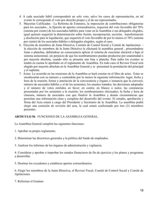 4. A cada asociado hábil corresponderá un solo voto, salvo los casos de representación, en tal
      evento le corresponde el voto por derecho propio y el de sus representados
   5. Mayorías Calificadas : La Reforma de Estatutos, la imposición de contribuciones obligatorias
      para los asociados , la fijación de aportes extraordinarios, requerirá del voto favorable del 70%
      (setenta por ciento) de los asociados hábiles para votar en la Asamblea o sus delegados elegidos,
      igual quórum requerirá la determinación sobre fusión, incorporación, escisión, transformación
      y disolución para la liquidación, que requerirá el voto favorable de por lo menos el 70% (setenta
      por ciento) de los asociados hábiles o delegados elegidos, según el caso.
   6. Elección de miembros de Junta Directiva, Comités de Control Social y Comité de Apelaciones :
      la elección de miembros de la Junta Directiva la efectuará la asamblea general , presentándose
      listas o planchas, debiéndose en consecuencia aplicar el sistema de cuociente electoral o bajo el
      sistema uninominal, sin perjuicio de que los nombramientos puedan producirse por unanimidad o
      por mayoría absoluta, cuando sólo se presente una lista o plancha. Para todos los eventos se
      tendrá en cuenta lo aprobado en el reglamento de Asamblea. En todo caso el Revisor Fiscal será
      elegido por mayoría absoluta en la Asamblea General y se presentará la postulación del principal
      y el suplente.
   7. Actas: Lo ocurrido en las reuniones de la Asamblea se hará constar en el libro de actas. Estas se
      encabezarán con su número y contendrán por lo menos la siguiente información: lugar, fecha y
      hora de la reunión; forma y antelación de la convocatoria y órgano o instancia que la convocó;
      número de asociados hábiles y el de los asistentes; los asuntos tratados; las decisiones adoptadas
      y el número de votos emitidos en favor; en contra; en blanco o nulos; las constancias
      presentadas por los asistentes a la reunión; los nombramientos efectuados; la fecha y hora de
      clausura, número de asociados con que finalizó la Asamblea y demás circunstancias que
      permitan una información clara y completa del desarrollo del evento. El estudio, aprobación y
      firma del Acta estará a cargo del Presidente y Secretario de la Asamblea. La asamblea podrá
      elegir una comisión de revisión del acta, la cual estará conformado por tres (3) miembros
      presentes.

ARTICULO 56. FUNCIONES DE LA ASAMBLEA GENERAL.

La Asamblea General cumplirá las siguientes funciones:

1. Aprobar su propio reglamento.

2. Determinar las directrices generales y la política del fondo de empleados.

3. Analizar los informes de los órganos de administración y vigilancia.

4. Considerar y aprobar o improbar los estados financieros de fin de ejercicio y los planes y programas
a desarrollar.

5. Destinar los excedentes y establecer aportes extraordinarios.

6. Elegir los miembros de la Junta Directiva, el Revisor Fiscal, Comité de Control Social y Comité de
Apelaciones.

7. Reformar el Estatuto

                                                                                                     19
 