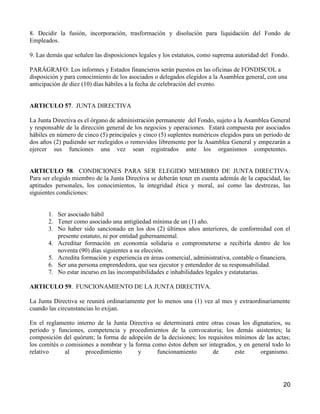8. Decidir la fusión, incorporación, trasformación y disolución para liquidación del Fondo de
Empleados.

9. Las demás que señalen las disposiciones legales y los estatutos, como suprema autoridad del Fondo.

PARÁGRAFO: Los informes y Estados financieros serán puestos en las oficinas de FONDISCOL a
disposición y para conocimiento de los asociados o delegados elegidos a la Asamblea general, con una
anticipación de diez (10) días hábiles a la fecha de celebración del evento.


ARTICULO 57. JUNTA DIRECTIVA

La Junta Directiva es el órgano de administración permanente del Fondo, sujeto a la Asamblea General
y responsable de la dirección general de los negocios y operaciones. Estará compuesta por asociados
hábiles en número de cinco (5) principales y cinco (5) suplentes numéricos elegidos para un período de
dos años (2) pudiendo ser reelegidos o removidos libremente por la Asamblea General y empezarán a
ejercer sus funciones una vez sean registrados ante los organismos competentes.


ARTICULO 58. CONDICIONES PARA SER ELEGIDO MIEMBRO DE JUNTA DIRECTIVA:
Para ser elegido miembro de la Junta Directiva se deberán tener en cuenta además de la capacidad, las
aptitudes personales, los conocimientos, la integridad ética y moral, así como las destrezas, las
siguientes condiciones:


       1. Ser asociado hábil
       2. Tener como asociado una antigüedad mínima de un (1) año.
       3. No haber sido sancionado en los dos (2) últimos años anteriores, de conformidad con el
          presente estatuto, ni por entidad gubernamental.
       4. Acreditar formación en economía solidaria o comprometerse a recibirla dentro de los
          noventa (90) días siguientes a su elección.
       5. Acredita formación y experiencia en áreas comercial, administrativa, contable o financiera.
       6. Ser una persona emprendedora, que sea ejecutor y entendedor de su responsabilidad.
       7. No estar incurso en las incompatibilidades e inhabilidades legales y estatutarias.

ARTICULO 59. FUNCIONAMIENTO DE LA JUNTA DIRECTIVA.

La Junta Directiva se reunirá ordinariamente por lo menos una (1) vez al mes y extraordinariamente
cuando las circunstancias lo exijan.

En el reglamento interno de la Junta Directiva se determinará entre otras cosas los dignatarios, su
período y funciones, competencia y procedimientos de la convocatoria; los demás asistentes; la
composición del quórum; la forma de adopción de la decisiones; los requisitos mínimos de las actas;
los comités o comisiones a nombrar y la forma como éstos deben ser integrados, y en general todo lo
relativo      al     procedimiento       y      funcionamiento       de       este     organismo.




                                                                                                   20
 