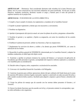 ARTÍCULO 60º. – Dimitencia. Será considerado dimitente todo miembro de la Junta Directiva que
faltara tres (3) veces consecutivas a las secciones ordinarias sin causa justificada. En tal caso, la Junta
Directiva, mediante resolución, declarara vacante el cargo y llamara para el resto del periodo al
suplente numérico de la propia lista.

ARTICULO 61. FUNCIONES DE LA JUNTA DIRECTIVA.

1. Cumplir y hacer cumplir el estatuto, los reglamentos y mandatos de la Asamblea General

2. Expedir su propio reglamento y demás que crea necesarios y convenientes.

3. Nombrar sus dignatarios.

4. Aprobar el presupuesto del ejercicio anual, así como los planes de acción y programas a desarrollar.

5. Nombrar al gerente y su suplente y fijarles su asignación, así como los miembros de los comités
especiales.

6. Establecer la planta de personal, señalar sus funciones y fijar sus asignaciones.

7. Reglamentar los servicios de ahorro y crédito y los demás que preste FONDISCOL, así como la
utilización de los fondos.

8. Desarrollar la política general de FONDISCOL determinada por la Asamblea General y adoptar las
medidas conducentes al cabal logro del objeto social.

9. Examinar y aprobar en primera instancia las cuentas del balance y el proyecto de aplicación de
Excedentes que debe presentar el gerente, acompañado del respectivo informe explicativo y someterlos
a la Asamblea para su consideración.

10. Decidir sobre el ingreso, retiro, suspensión o exclusión de los asociados.

11. Convocar a la Asamblea General de Asociados o de Delegados.

12. Autorizar al gerente para celebrar operaciones dentro del giro ordinario del fondo hasta por la suma
de cuarenta (40) salarios mínimos legales mensuales vigentes y autorizarlo en cada caso para llevarlas a
cabo cuando exceda de dicha cuantía y facultarle para adquirir, enajenar o gravar bienes y derechos del
Fondo.

13. Exigir las pólizas de manejo que de acuerdo con las normas deben presentar el Gerente y el
Tesorero.

14. Ejercer las demás funciones que de acuerdo con la ley y el presente estatuto le correspondan y que
no estén atribuidas a otro organismo.




                                                                                                        21
 