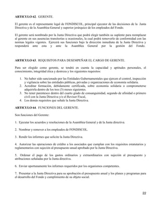 ARTICULO 62. GERENTE.

El gerente es el representante legal de FONDISCOL, principal ejecutor de las decisiones de la Junta
Directiva y de la Asamblea General y superior jerárquico de los empleados del Fondo.

El gerente será nombrado por la Junta Directiva que podrá elegir también su suplente para reemplazar
al gerente en sus ausencias transitorias u ocasionales, la cual podrá removerlo de conformidad con las
normas legales vigentes. Ejercerá sus funciones bajo la dirección inmediata de la Junta Directiva y
responderá ante esta y ante la Asamblea General por la gestión del Fondo.



ARTICULO 63. REQUISITOS PARA DESEMPEÑAR EL CARGO DE GERENTE.

Para ser elegido como gerente, se tendrá en cuenta la capacidad y aptitudes personales, el
conocimiento, integridad ética y destreza y los siguientes requisitos:

   1. No haber sido sancionado por las Entidades Gubernamentales que ejercen el control, inspección
      y vigilancia sobre las entidades públicas, privadas y organizaciones de economía solidaria.
   2. Acreditar formación, debidamente certificada, sobre economía solidaria o comprometerse
      adquirirla dentro de los tres (3) meses siguientes.
   3. No tener parentesco dentro del cuarto grado de consanguinidad, segundo de afinidad o primero
      civil con la Junta Directiva y/o el Revisor Fiscal,
   4. Los demás requisitos que señale la Junta Directiva.

ARTICULO 64. FUNCIONES DEL GERENTE.

Son funciones del Gerente:

1. Ejecutar los acuerdos y resoluciones de la Asamblea General y de la Junta directiva.

2. Nombrar y remover a los empleados de FONDISCOL.

3. Rendir los informes que solicite la Junta Directiva.

4. Autorizar las operaciones de crédito a los asociados que cumplan con los requisitos estatutarios y
reglamentarios con sujeción al presupuesto anual aprobado por la Junta Directiva.

5. Ordenar el pago de los gastos ordinarios y extraordinarios con sujeción al presupuesto y
atribuciones señaladas por la Junta directiva.

6. Enviar oportunamente los informes requeridos por los organismos competentes.

7. Presentar a la Junta Directiva para su aprobación el presupuesto anual y los planes y programas para
el desarrollo del Fondo y cumplimiento de su objeto social.




                                                                                                    22
 