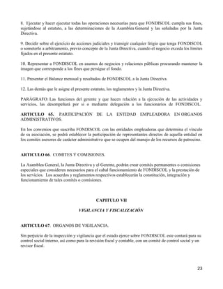 8. Ejecutar y hacer ejecutar todas las operaciones necesarias para que FONDISCOL cumpla sus fines,
sujetándose al estatuto, a las determinaciones de la Asamblea General y las señaladas por la Junta
Directiva.

9. Decidir sobre el ejercicio de acciones judiciales y transigir cualquier litigio que tenga FONDISCOL
o someterlo a arbitramento, previo concepto de la Junta Directiva, cuando el negocio exceda los límites
fijados en el presente estatuto.

10. Representar a FONDISCOL en asuntos de negocios y relaciones públicas procurando mantener la
imagen que corresponde a los fines que persigue el fondo.

11. Presentar el Balance mensual y resultados de FONDISCOL a la Junta Directiva.

12. Las demás que le asigne el presente estatuto, los reglamentos y la Junta Directiva.

PARÁGRAFO: Las funciones del gerente y que hacen relación a la ejecución de las actividades y
servicios, las desempeñará por si o mediante delegación a los funcionarios de FONDISCOL.

ARTICULO 65. PARTICIPACIÓN DE LA ENTIDAD EMPLEADORA EN ORGANOS
ADMINISTRATIVOS.

En los convenios que suscriba FONDISCOL con las entidades empleadoras que determina el vínculo
de su asociación, se podrá establecer la participación de representantes directos de aquella entidad en
los comités asesores de carácter administrativo que se ocupen del manejo de los recursos de patrocino.


ARTICULO 66. COMITES Y COMISIONES.

La Asamblea General, la Junta Directiva y el Gerente, podrán crear comités permanentes o comisiones
especiales que consideren necesarios para el cabal funcionamiento de FONDISCOL y la prestación de
los servicios. Los acuerdos y reglamentos respectivos establecerán la constitución, integración y
funcionamiento de tales comités o comisiones.



                                           CAPITULO VII

                                 VIGILANCIA Y FISCALIZACIÓN


ARTICULO 67. ORGANOS DE VIGILANCIA.

Sin perjuicio de la inspección y vigilancia que el estado ejerce sobre FONDISCOL este contará para su
control social interno, así como para la revisión fiscal y contable, con un comité de control social y un
revisor fiscal.




                                                                                                      23
 