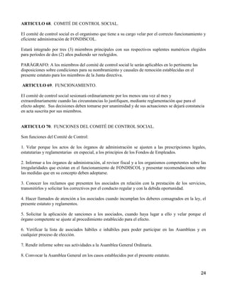 ARTICULO 68. COMITÉ DE CONTROL SOCIAL.

El comité de control social es el organismo que tiene a su cargo velar por el correcto funcionamiento y
eficiente administración de FONDISCOL.

Estará integrado por tres (3) miembros principales con sus respectivos suplentes numéricos elegidos
para períodos de dos (2) años pudiendo ser reelegidos.

PARÁGRAFO: A los miembros del comité de control social le serán aplicables en lo pertinente las
disposiciones sobre condiciones para su nombramiento y causales de remoción establecidas en el
presente estatuto para los miembros de la Junta directiva.

ARTICULO 69. FUNCIONAMIENTO.

El comité de control social sesionará ordinariamente por los menos una vez al mes y
extraordinariamente cuando las circunstancias lo justifiquen, mediante reglamentación que para el
efecto adopte. Sus decisiones deben tomarse por unanimidad y de sus actuaciones se dejará constancia
en acta suscrita por sus miembros.


ARTICULO 70. FUNCIONES DEL COMITÉ DE CONTROL SOCIAL.

Son funciones del Comité de Control:

1. Velar porque los actos de los órganos de administración se ajusten a las prescripciones legales,
estatutarias y reglamentarias en especial, a los principios de los Fondos de Empleados.

2. Informar a los órganos de administración, al revisor fiscal y a los organismos competentes sobre las
irregularidades que existan en el funcionamiento de FONDISCOL y presentar recomendaciones sobre
las medidas que en su concepto deben adoptarse.

3. Conocer los reclamos que presenten los asociados en relación con la prestación de los servicios,
transmitirlos y solicitar los correctivos por el conducto regular y con la debida oportunidad.

4. Hacer llamados de atención a los asociados cuando incumplan los deberes consagrados en la ley, el
presente estatuto y reglamentos.

5. Solicitar la aplicación de sanciones a los asociados, cuando haya lugar a ello y velar porque el
órgano competente se ajuste al procedimiento establecido para el efecto.

6. Verificar la lista de asociados hábiles e inhábiles para poder participar en las Asambleas y en
cualquier proceso de elección.

7. Rendir informe sobre sus actividades a la Asamblea General Ordinaria.

8. Convocar la Asamblea General en los casos establecidos por el presente estatuto.



                                                                                                    24
 