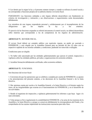 9. Las demás que le asigne la ley y el presente estatuto siempre y cuando se refieran al control social y
no correspondan a funciones propias de la auditoría interna o revisoría fiscal.

PARÁGRAFO: Las funciones señaladas a este órgano deberán desarrollarse con fundamento en
criterios de investigación y valoración y sus observaciones o requerimientos serán documentados
debidamente.

Los miembros de este órgano responderán personal y solidariamente por el incumplimiento de las
obligaciones     que       les      impone       la        ley     y        los     estatutos.

El ejercicio de las funciones asignadas se referirá únicamente al control social y no deberá desarrollarse
sobre materias que correspondan a las de competencia de los órganos de administración.


ARTICULO 71. REVISOR FISCAL.

El revisor fiscal deberá ser contador público con matrícula vigente, no podrá ser asociado a
FONDISCOL y será elegido por la Asamblea General para un período de dos (2) años con su
respectivo suplente de sus mismas calidades y condiciones, pudiendo ser removido o reelegido.

Condiciones para ser elegido:

1. No haber sido sancionado por las entidades gubernamentales que ejercen el control, inspección y
vigilancia sobre las entidades públicas, privadas y organizaciones de economía solidaria.

2. Acreditar formación debidamente certificada, sobre economía solidaria.


ARTICULO 72. FUNCIONES.

Son funciones del revisor fiscal:

1. Cerciorarse de que las operaciones que se celebren o cumplan por cuenta de FONDISCOL se ajusten
a las prescripciones del presente estatuto, a las decisiones de la Asamblea General o de la Junta
directiva.

2. Dar oportuna cuenta por escrito a la Asamblea General, a la Junta Directiva o al Gerente según los
casos, de las irregularidades que ocurran en el funcionamiento de FONDISCOL y en el desarrollo de
sus actividades.

3. Rendir al organismo de inspección y vigilancia gubernamental los informes a que haya lugar o le
sean solicitados.

4. Velar porque se lleve regularmente la contabilidad de FONDISCOL y las actas de las reuniones de la
Asamblea y la Junta Directiva y porque se conserven debidamente la correspondencia del Fondo y los
comprobantes de las cuentas impartiendo las instrucciones necesarias para tales fines.



                                                                                                       25
 