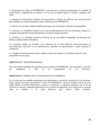 5. Inspeccionar los bienes de FONDISCOL y procurar que se tomen oportunamente las medidas de
conservación o seguridad de los mismos y de los que la entidad tenga en custodia a cualquier otro
título.

 6. Impartir las instrucciones, practicar las inspecciones y solicitar los informes que sean necesarios
para establecer un control permanente sobre el patrimonio de FONDISCOL.

7. Autorizar con su firma cualquier Balance que haga, con su dictamen o informe correspondiente.

8. Convocar a la Asamblea General en los casos excepcionales previstos en el presente estatuto y a
reuniones extraordinarias de la Junta Directiva cuando lo juzgue necesario.

9. Presentar a la Asamblea General un informe de sus actividades acompañado del dictamen del
balance y demás estados financieros.

10. Concurrir cuando sea invitado a las secciones de la Junta Directiva, para inspeccionar su
funcionamiento, intervenir en sus deliberaciones, presentar sus apreciaciones o dejar mociones o
constancias.

11. Cumplir las demás funciones que le señalan las leyes, el estatuto y la Asamblea General y sean
compatibles con su cargo.


ARTICULO 73. RESPONSABILIDAD.

El revisor fiscal responderá de los perjuicios que ocasione a FONDISCOL, a los asociados y a terceros
por      negligencia      o      dolo       en     el     cumplimiento   de      sus     funciones.


ARTICULO 74. INSPECCION Y VIGILANCIA DE LA EMPRESA.

En el evento que las entidades empleadoras que determinan el vínculo de asociación de los asociados,
tenga vigentes convenios de patrocinio a favor de FONDISCOL o de sus asociados a través de éste,
podrá solicitar al Fondo información y ejercer la inspección y vigilancia necesarias con el fin de
verificar la correcta y adecuada aplicación de los recursos de patrocinio, en la forma que se acuerde
entre     la    empresa      y    la    Junta    Directiva     para    ejercer     dicha   actividad.




                                                                                                     26
 